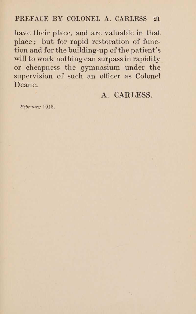 have their place, and are valuable in that place; but for rapid restoration of func- tion and for the building-up of the patient’s will to work nothing can surpass in rapidity or cheapness the gymnasium under the supervision of such an officer as Colonel Deane. A. CARLESS.