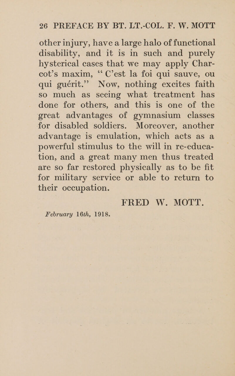 other injury, have a large halo of functional disability, and it is in such and purely hysterical cases that we may apply Char- cot’s maxim, “‘ C’est la foi qui sauve, ou qui guérit.”” Now, nothing excites faith so much as seeing what treatment has done for others, and this is one of the great advantages of gymnasium classes for disabled soldiers. Moreover, another advantage is emulation, which acts as a powerful stimulus to the will in re-educa- tion, and a great many men thus treated are so far restored physically as to be fit for military service or able to return to their occupation. FRED W. MOTT. February 16th, 1918.