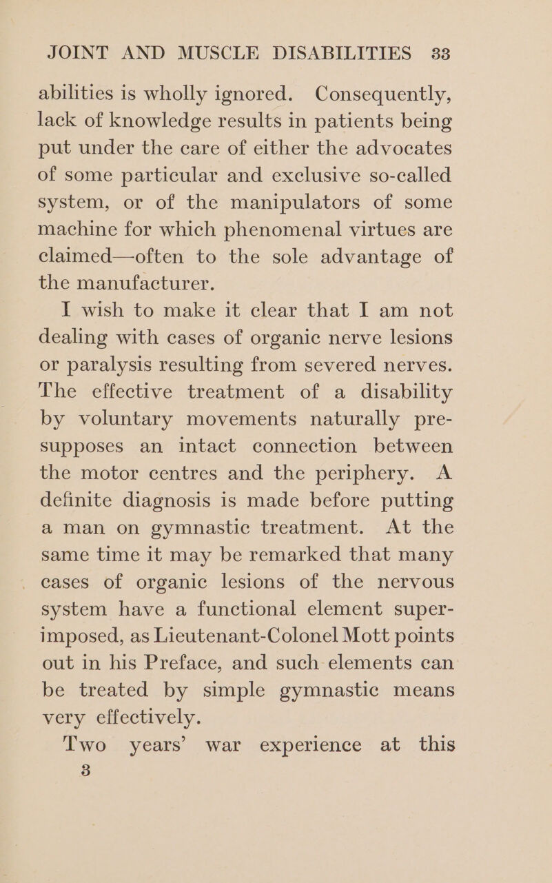 abilities is wholly ignored. Consequently, lack of knowledge results in patients being put under the care of either the advocates of some particular and exclusive so-called system, or of the manipulators of some machine for which phenomenal virtues are claimed—often to the sole advantage of the manufacturer. I wish to make it clear that I am not dealing with cases of organic nerve lesions or paralysis resulting from severed nerves. The effective treatment of a disability by voluntary movements naturally pre- supposes an intact connection between the motor centres and the periphery. A definite diagnosis is made before putting a man on gymnastic treatment. At the same time it may be remarked that many _ cases of organic lesions of the nervous system have a functional element super- imposed, as Lieutenant-Colonel Mott points out in his Preface, and such elements can be treated by simple gymnastic means very effectively. Two years’ war experience at this 3