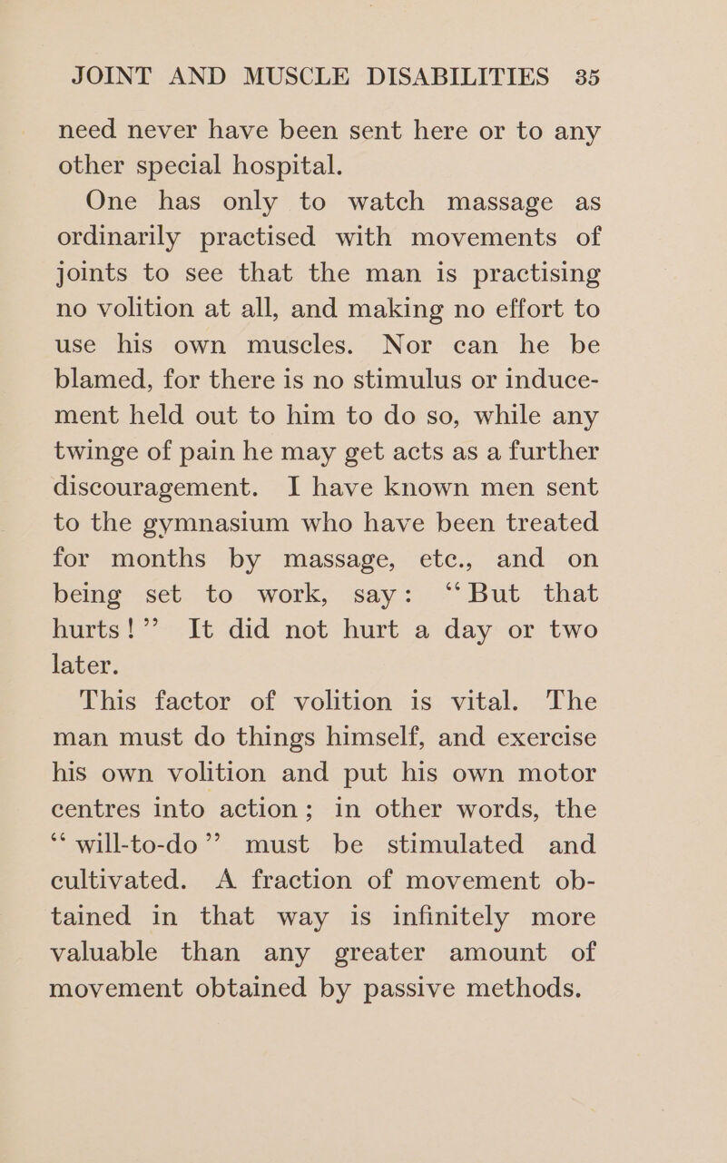 need never have been sent here or to any other special hospital. One has only to watch massage as ordinarily practised with movements of joints to see that the man is practising no volition at all, and making no effort to use his own muscles. Nor can he be blamed, for there is no stimulus or induce- ment held out to him to do so, while any twinge of pain he may get acts as a further discouragement. I have known men sent to the gymnasium who have been treated for months by massage, etc., and on beme «set. to. work, ‘say: But. that hurts!’ It did not hurt a day or two later. This factor of volition is vital. The man must do things himself, and exercise his own volition and put his own motor centres into action; in other words, the ‘* will-to-do’’ must be stimulated and cultivated. &lt;A fraction of movement ob- tained in that way is infinitely more valuable than any greater amount of movement obtained by passive methods.