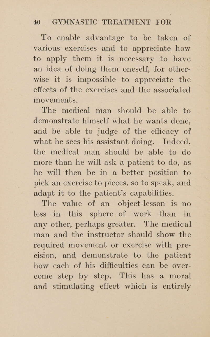 Tro enable advantage to be taken of various exercises and to appreciate how to apply them it is necessary to have an idea of doing them oneself, for other- wise it is impossible to appreciate the effects of the exercises and the associated movements. The medical man should be able to demonstrate himself what he wants done, and be able to judge of the efficacy of what he sees his assistant doing. Indeed, the medical man should be able to do more than he will ask a patient to do, as he will then be in a better position to pick an exercise to pieces, so to speak, and adapt it to the patient’s capabilities. The value of an object-lesson is no less In this sphere.of work than im any other, perhaps greater. The medical man and the instructor should show the required movement or exercise with pre- cision, and demonstrate to the patient how each of his difficulties can be over- come step by step. This has a moral and stimulating effect which is entirely