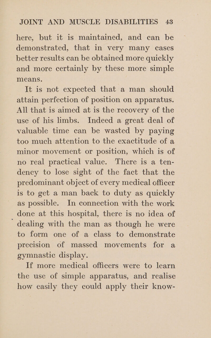 here, but it 1s maintained, and can be demonstrated, that in very many cases better results can be obtained more quickly and more certainly by these more simple means. It is not expected that a man should attain perfection of position on apparatus. All that is aimed at is the recovery of the use of his limbs. Indeed a great deal of valuable time can be wasted by paying too much attention to the exactitude of a minor movement or position, which is of no real practical value. There is a ten- dency to lose sight of the fact that the predominant object of every medical officer is to get a man back to duty as quickly as possible. In connection with the work done at this hospital, there is no idea of ' dealing with the man as though he were to form one of a class to demonstrate precision of massed movements for a gymnastic display. If more medical officers were to learn the use of simple apparatus, and realise how easily they could apply their know-