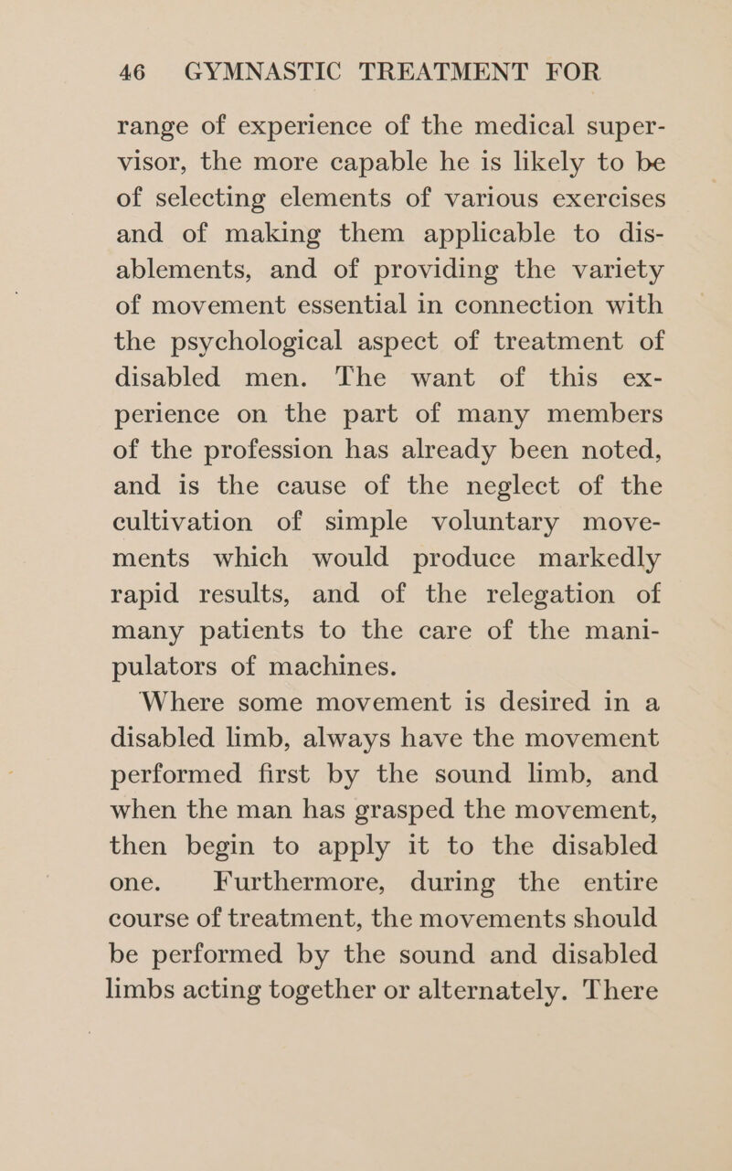 range of experience of the medical super- visor, the more capable he is likely to be of selecting elements of various exercises and of making them applicable to dis- ablements, and of providing the variety of movement essential in connection with the psychological aspect of treatment of disabled men. The want of this ex- perience on the part of many members of the profession has already been noted, and is the cause of the neglect of the cultivation of simple voluntary move- ments which would produce markedly rapid results, and of the relegation of many patients to the care of the mani- pulators of machines. Where some movement is desired in a disabled limb, always have the movement performed first by the sound limb, and when the man has grasped the movement, then begin to apply it to the disabled one. Furthermore, during the entire course of treatment, the movements should be performed by the sound and disabled limbs acting together or alternately. There