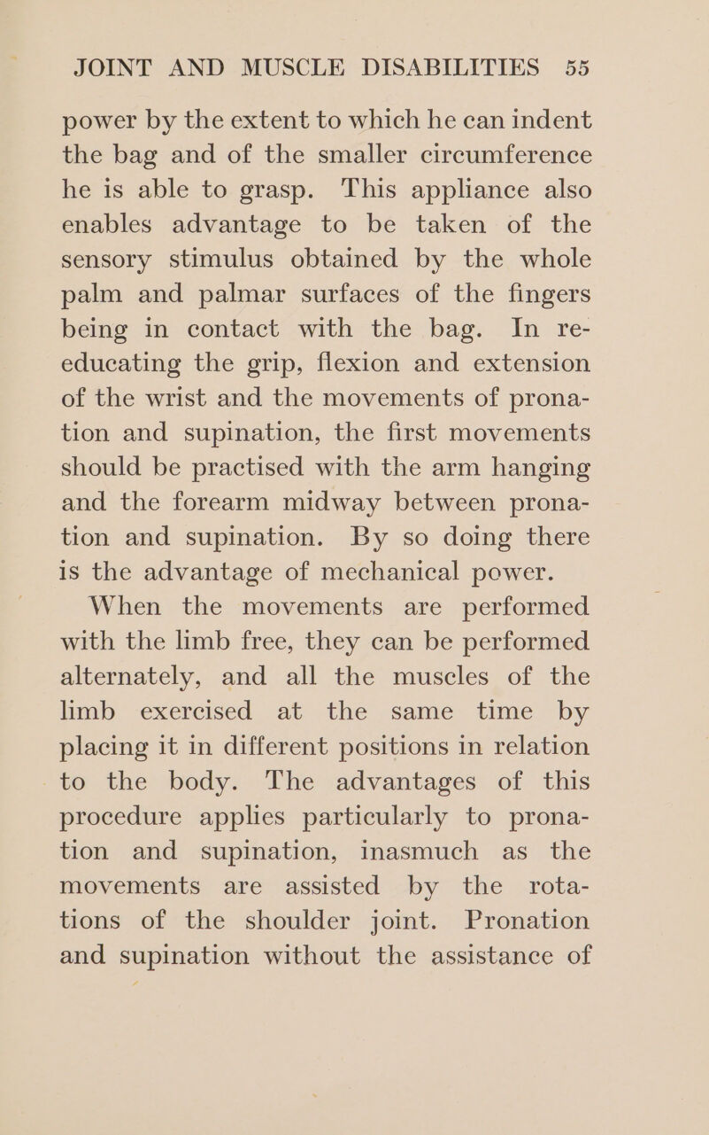 power by the extent to which he can indent the bag and of the smaller circumference he is able to grasp. This appliance also enables advantage to be taken of the sensory stimulus obtained by the whole palm and palmar surfaces of the fingers being in contact with the bag. In re- educating the grip, flexion and extension of the wrist and the movements of prona- tion and supination, the first movements should be practised with the arm hanging and the forearm midway between prona- tion and supination. By so doing there is the advantage of mechanical power. When the movements are performed with the limb free, they can be performed alternately, and all the muscles of the limb exercised at the same time by placing it in different positions in relation -to the body. The advantages of this procedure applies particularly to prona- tion and supination, inasmuch as the movements are assisted by the rota- tions of the shoulder joint. Pronation and supination without the assistance of