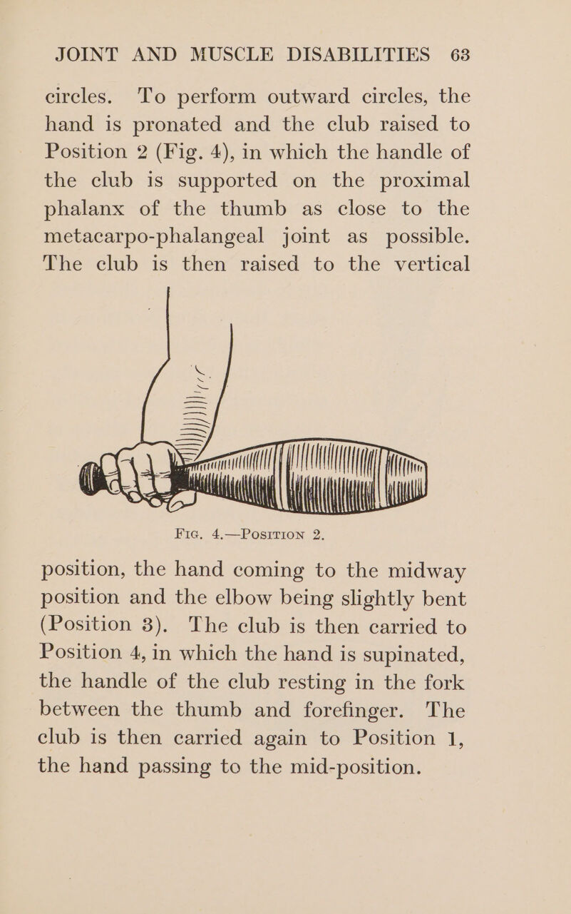 circles. To perform outward circles, the hand is pronated and the club raised to Position 2 (Fig. 4), in which the handle of the club is supported on the proximal phalanx of the thumb as close to the metacarpo-phalangeal joint as_ possible. The club is then raised to the vertical position, the hand coming to the midway position and the elbow being slightly bent (Position 3). The club is then carried to Position 4, in which the hand is supinated, the handle of the club resting in the fork between the thumb and forefinger. The club is then carried again to Position 1, the hand passing to the mid-position.