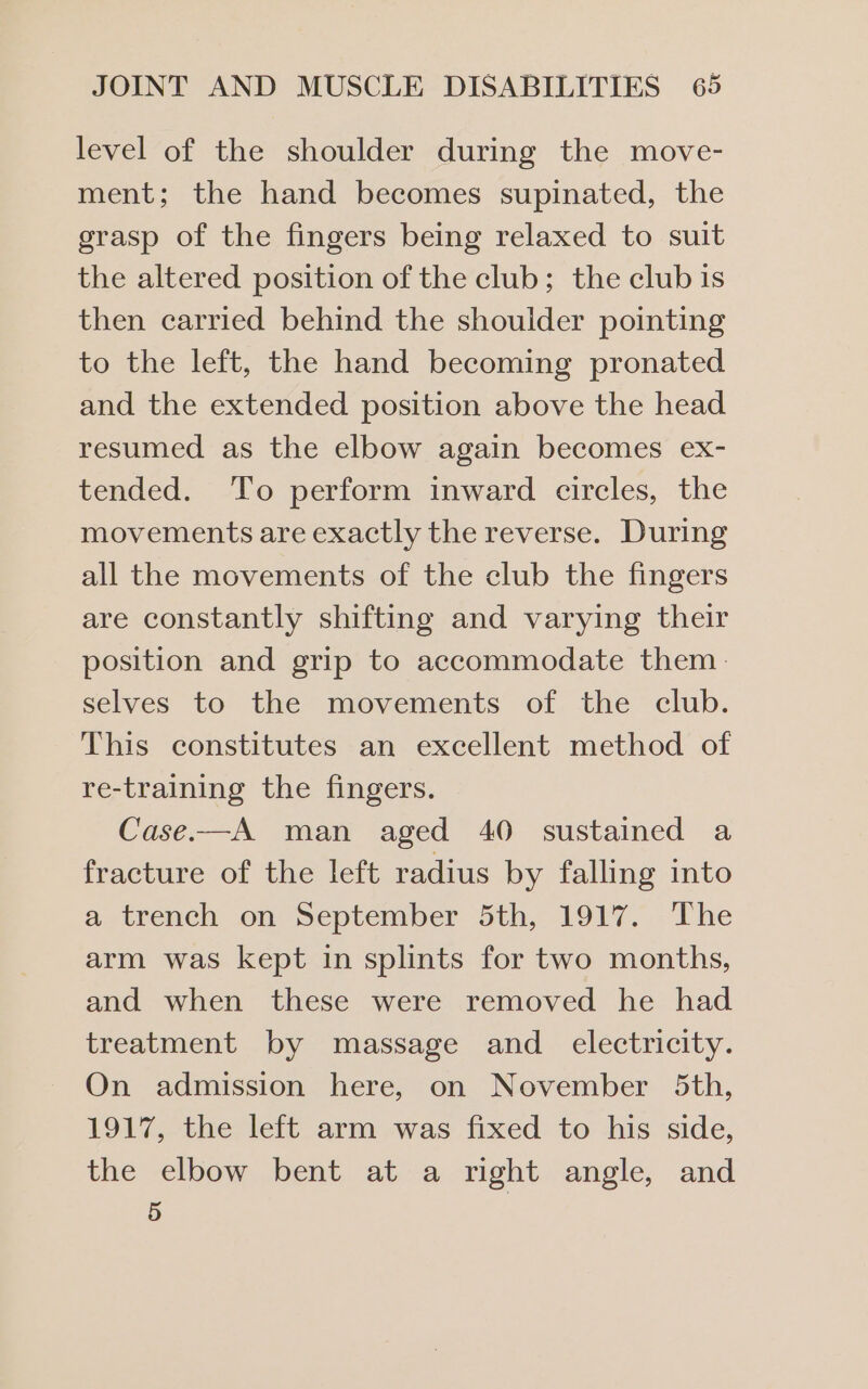 level of the shoulder during the move- ment; the hand becomes supinated, the grasp of the fingers being relaxed to suit the altered position of the club; the club is then carried behind the shoulder pointing to the left, the hand becoming pronated and the extended position above the head resumed as the elbow again becomes ex- tended. To perform inward circles, the movements are exactly the reverse. During all the movements of the club the fingers are constantly shifting and varying their position and grip to accommodate them. selves to the movements of the club. This constitutes an excellent method of re-training the fingers. Case.—A man aged 40 sustained a fracture of the left radius by falling into a-itrench on September Sth, 1917. - The arm was kept in splints for two months, and when these were removed he had treatment by massage and electricity. On admission here, on November 5th, 1917, the left arm was fixed to his side, the elbow bent at a right angle, and 5