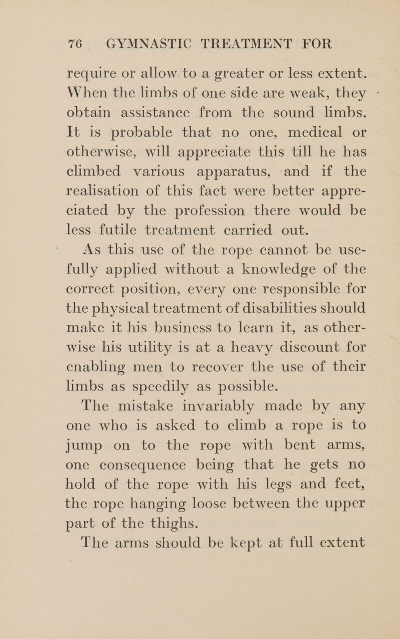 require or allow. to a greater or less extent. When the limbs of one side are weak, they - obtain assistance from the sound limbs. It is probable that no one, medical or otherwise, will appreciate this till he has climbed various apparatus, and if the realisation of this fact were better appre- ciated by the profession there would be less futile treatment carried out. As this use of the rope cannot be use- fully applied without a knowledge of the correct position, every one responsible for the physical treatment of disabilities should make it his business to learn it, as other- wise his utility is at a heavy discount for enabling men to recover the use of their limbs as speedily as possible. The mistake invariably made by any one who is asked to climb a rope is to jump on to the rope with bent arms, one consequence being that he gets no hold of the rope with his legs and feet, the rope hanging loose between the upper part of the thighs. The arms should be kept at full extent