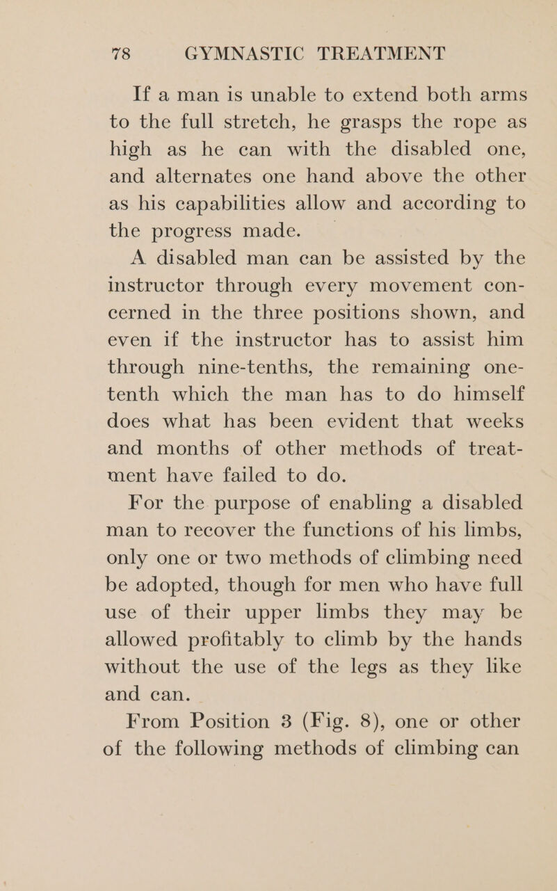 If a man is unable to extend both arms to the full stretch, he grasps the rope as high as he can with the disabled one, and alternates one hand above the other as his capabilities allow and according to the progress made. | A. disabled man can be assisted by the instructor through every movement con- cerned in the three positions shown, and even if the instructor has to assist him through nine-tenths, the remaining one- tenth which the man has to do himself does what has been evident that weeks and months of other methods of treat- ment have failed to do. For the purpose of enabling a disabled man to recover the functions of his limbs, only one or two methods of climbing need be adopted, though for men who have full use of their upper limbs they may be allowed profitably to climb by the hands without the use of the legs as they like and can. From Position 3 (Fig. 8), one or other of the following methods of climbing can