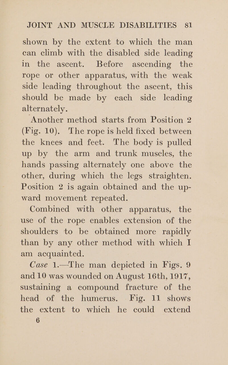 shown by the extent to which the man can climb with the disabled side leading in the ascent. Before ascending the rope or other apparatus, with the weak side leading throughout the ascent, this should be made by each side leading alternately. ‘Another method starts from Position 2 (Fig. 10), The rope is held fixed between the knees and feet. The body is pulled up by the arm and trunk muscles, the hands passing alternately one above the other, during which the legs straighten. Position 2 is again obtained and the up- ward movement repeated. Combined with other apparatus, the use of the rope enables extension of the shoulders to be obtained more rapidly than by any other method with which I am acquainted. Case 1.—YIhe man depicted in Figs. 9 and 10 was wounded on August 16th, 1917, sustaining a compound fracture of the head of the humerus. Fig. 11 shows the extent to which he could extend 6