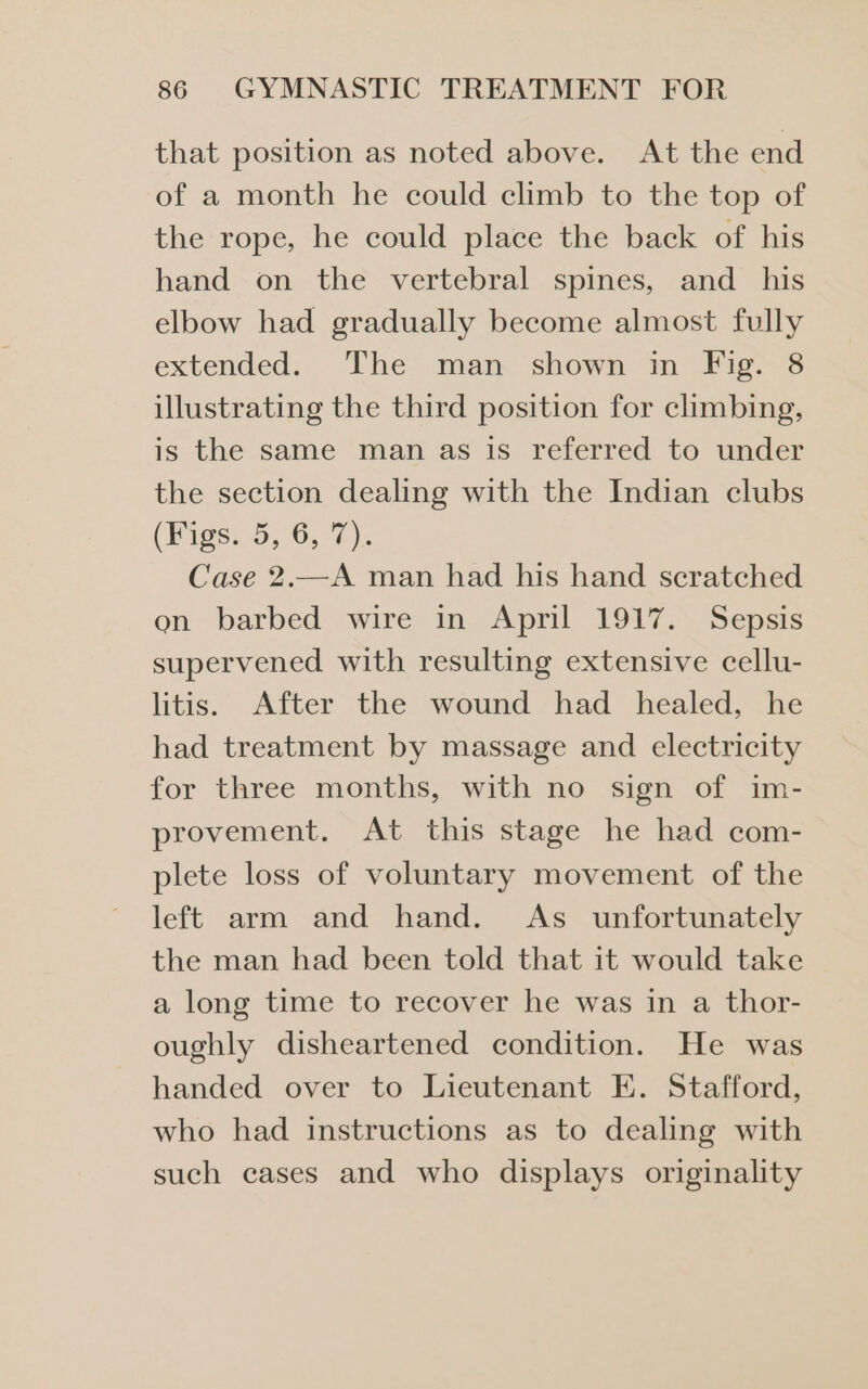 that position as noted above. At the end of a month he could climb to the top of the rope, he could place the back of his hand on the vertebral spines, and_ his elbow had gradually become almost fully extended. The man shown in Fig. 8 illustrating the third position for climbing, is the same man as is referred to under the section dealing with the Indian clubs (Figs. 5, 6, 7). Case 2.—A man had his hand scratched on barbed wire in April 1917. Sepsis supervened with resulting extensive cellu- litis. After the wound had healed, he had treatment by massage and electricity for three months, with no sign of im- provement. At this stage he had com- plete loss of voluntary movement of the left arm and hand. As _ unfortunately the man had been told that it would take a long time to recover he was in a thor- oughly disheartened condition. He was handed over to Lieutenant E. Stafford, who had instructions as to dealing with such cases and who displays originality