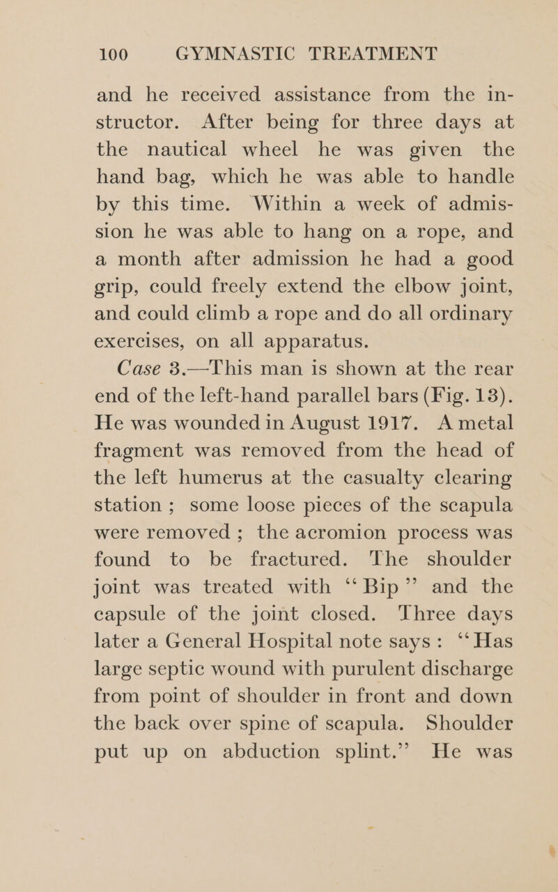 and he received assistance from the in- structor. After being for three days at the nautical wheel he was given the hand bag, which he was able to handle by this time. Within a week of admis- sion he was able to hang on a rope, and a month after admission he had a good grip, could freely extend the elbow joint, and could climb a rope and do all ordinary exercises, on all apparatus. Case 3.—This man 1s shown at the rear end of the left-hand parallel bars (Fig. 13). He was wounded in August 1917. A metal fragment was removed from the head of the left humerus at the casualty clearing station ; some loose pieces of the scapula were removed ; the acromion process was found to be fractured. The shoulder joint was treated with “Bip” and the capsule of the joint closed. Three days later a General Hospital note says: ‘“‘ Has large septic wound with purulent discharge from point of shoulder in front and down the back over spine of scapula. Shoulder put up on abduction splint.”” He was