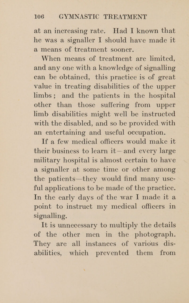 at an increasing rate. Had I known that he was a signaller I should have made it a means of treatment sooner. When means of treatment are limited, and any one with a knowledge of signalling can be obtained, this practice is of great value in treating disabilities of the upper limbs; and the patients in the hospital other than those suffering from upper limb disabilities might well be instructed with the disabled, and so be provided with an entertaining and useful occupation. If a few medical officers would make it their business to learn it— and every large military hospital is almost certain to have a signaller at some time or other among the patients—they would find many use- ful applications to be made of the practice. In the early days of the war I made it a point to instruct my medical officers in signalling. It is unnecessary to multiply the details of the other men in the _ photograph. They are all instances of various dis- abilities, which prevented them from