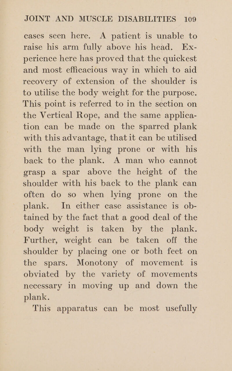 cases seen here. A patient is unable to raise his arm fully above his head. Ex- perience here has proved that the quickest and most efficacious way in which to aid recovery of extension of the shoulder is to utilise the body weight for the purpose. This point is referred to in the section on the Vertical Rope, and the same applica- tion can be made on the sparred plank with this advantage, that it can be utilised with the man lying prone or with his back to the plank. A man who cannot grasp a spar above the height of the shoulder with his back to the plank can often do so when lying prone on the plank. In either case assistance is ob- tained by the fact that a good deal of the body weight is taken by the plank. Further, weight can be taken off the shoulder by placing one or both feet on the spars. Monotony of movement is obviated by the variety of movements necessary in moving up and down the plank. This apparatus can be most usefully