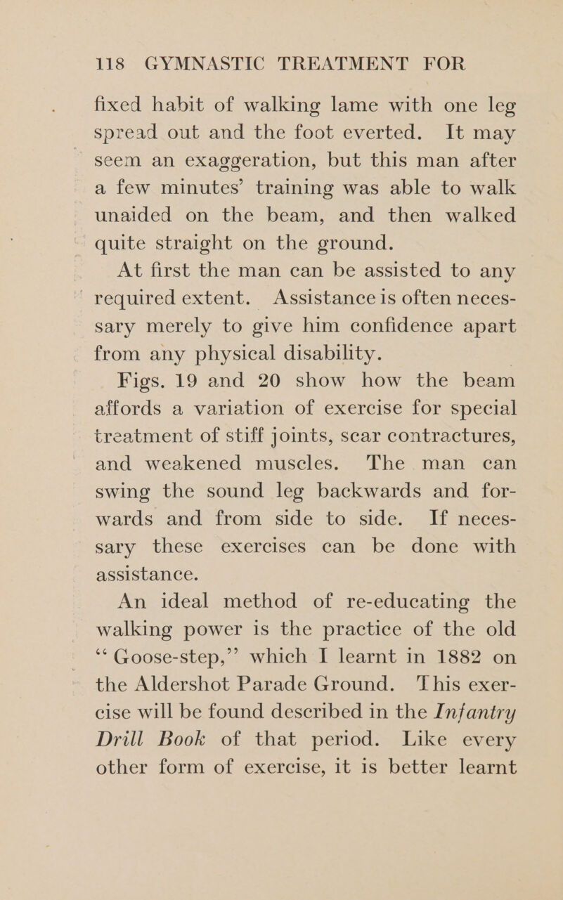 fixed habit of walking lame with one leg spread out and the foot everted. It may seem an exaggeration, but this man after a few minutes’ training was able to walk unaided on the beam, and then walked quite straight on the ground. At first the man can be assisted to any - required extent. Assistance is often neces- sary merely to give him confidence apart from any physical disability. 3 Figs. 19 and 20 show how the beam affords a variation of exercise for special treatment of stiff joints, scar contractures, and weakened muscles. The .man can swing the sound leg backwards and. for- wards and from side to side. If neces- sary these exercises can be done with assistance. An ideal method of re-educating the walking power is the practice of the old ‘* Goose-step,”’ which I learnt in 1882 on the Aldershot Parade Ground. ‘This exer- cise will be found described in the Infantry Drill Book of that period. Like every other form of exercise, it is better learnt