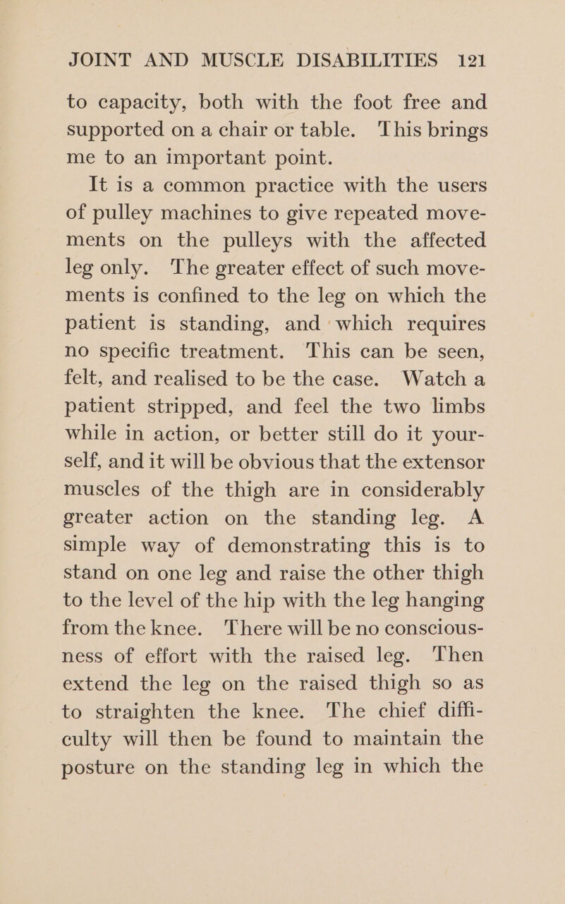 to capacity, both with the foot free and supported on a chair or table. This brings me to an important point. It is a common practice with the users of pulley machines to give repeated move- ments on the pulleys with the affected leg only. The greater effect of such move- ments is confined to the leg on which the patient is standing, and which requires no specific treatment. This can be seen, felt, and realised to be the case. Watcha patient stripped, and feel the two limbs while in action, or better still do it your- self, and it will be obvious that the extensor muscles of the thigh are in considerably greater action on the standing leg. A simple way of demonstrating this is to stand on one leg and raise the other thigh to the level of the hip with the leg hanging from the knee. There will be no conscious- ness of effort with the raised leg. Then extend the leg on the raised thigh so as to straighten the knee. The chief diffi- culty will then be found to maintain the posture on the standing leg in which the