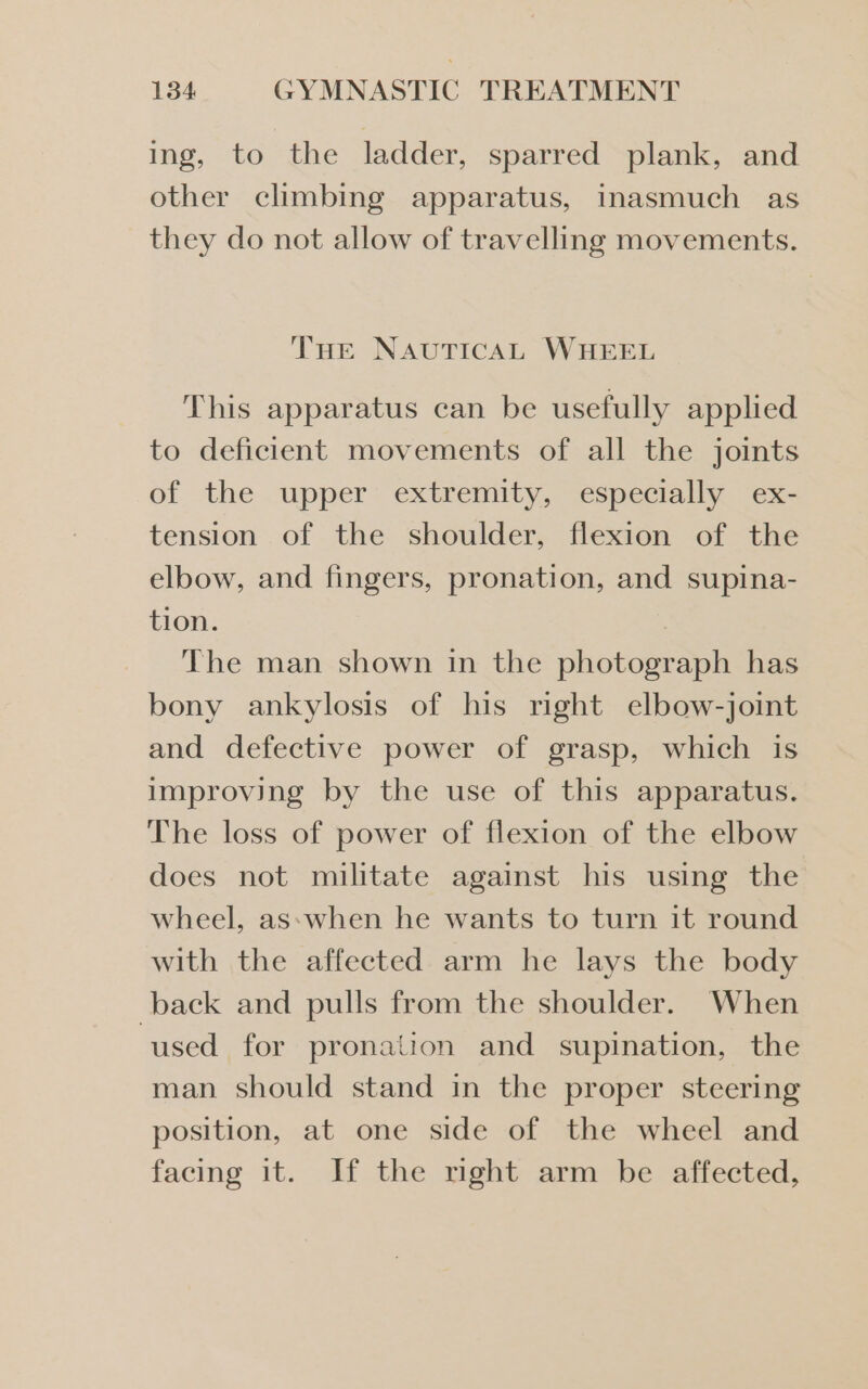 ing, to “the ladder, sparred plank, and other climbing apparatus, Inasmuch as they do not allow of travelling movements. THE NAUTICAL WHEEL This apparatus can be usefully applied to deficient movements of all the joints of the upper extremity, especially ex- tension of the shoulder, flexion of the elbow, and fingers, pronation, and supina- tion. 7 The man shown in the photograph has bony ankylosis of his right elbow-joint and defective power of grasp, which is improving by the use of this apparatus. The loss of power of flexion of the elbow does not militate against his using the wheel, as:when he wants to turn it round with the affected arm he lays the body back and pulls from the shoulder. When ‘used for pronation and supination, the man should stand in the proper steering position, at one side of the wheel and facing it. If the mght arm be affected,