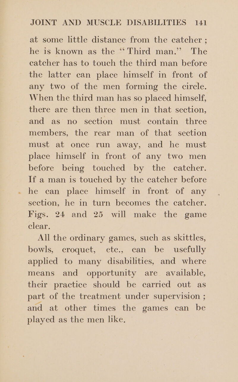 at some little distance from the catcher ; hetis: known “as the -* Third man.’*~ “Fhe catcher has to touch the third man before the latter can place himself in front of any two of the men forming the circle. When the third man has so placed himself, there are then three men in that section, and as no section must contain three members, the rear man of that section must at once run away, and he must place himself in front of any two men before being touched by the catcher. If a man is touched by the catcher before he can place himself in front of any section, he in turn becomes the catcher. Figs. 24 and 25 will make the game clear. All the ordinary games, such as skittles, bowls, croquet, etc., can be _ usefully applied to many disabilities, and where means and opportunity are available, their practice should be carried out as part of the treatment under supervision ; and at other times the games can be played as the men like.