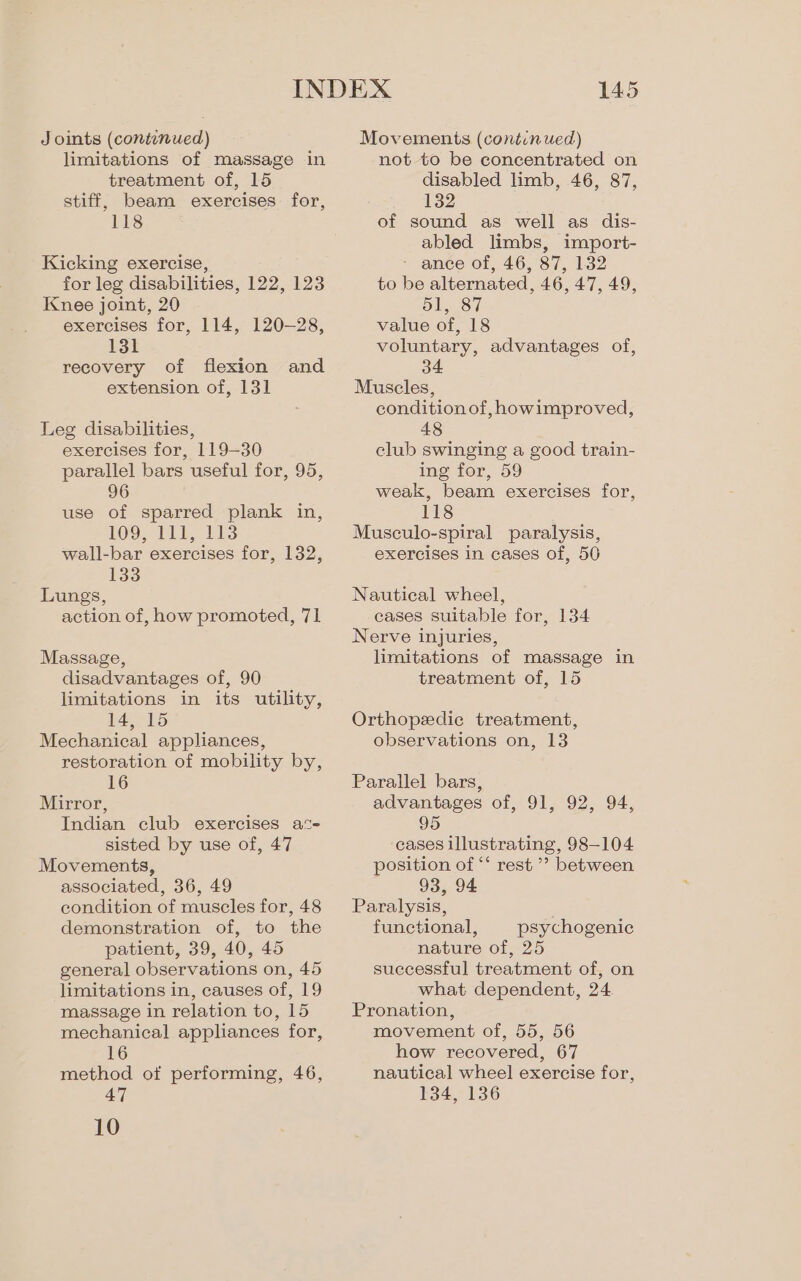 Joints (contunued) limitations of massage in treatment of, 15 stiff, beam exercises for, 118 Kicking exercise, for leg disabilities, 122, 123 Knee joint, 20 exercises for, 114, 120-28, 131 recovery of flexion and extension of, 131 Leg disabilities, exercises for, 119-30 parallel bars useful for, 95, 96 use of sparred plank in, 109, 11k, 113 wall-bar exercises for, 132, 133 Lungs, action of, how promoted, 71 Massage, disadvantages of, 90 limitations in its utility, 14, 15 Mechanical appliances, restoration of mobility by, 16 Mirror, Indian club exercises ac- sisted by use of, 47 Movements, associated, 36, 49 condition of muscles for, 48 demonstration of, to the patient, 39, 40, 45 general observations on, 45 limitations in, causes of, 19 massage in relation to, 15 mechanical appliances for, 16 method of performing, 46, 47 10 145 Movements (continued) not to be concentrated on disabled limb, 46, 87, 132 of sound as well as dis- abled limbs, import- - ance of, 46, 87, 132 to be alternated, 46, 47, 49, 51, 87 value of, 18 voluntary, advantages of, 34 Muscles, condition of, howimproved, 48 club swinging a good train- ing for, 59 weak, beam exercises for, 118 Musculo-spiral paralysis, exercises in cases of, 50 Nautical wheel, eases suitable for, 134 Nerve injuries, limitations of massage in treatment of, 15 Orthopedic treatment, observations on, 13 Parallel bars, advantages of, 91, 92, 94, 95 cases illustrating, 98-104 position of ‘*‘ rest ’’ between 93, 94 Paralysis, functional, psychogenic nature of, 25 suecessful treatment of, on what dependent, 24 Pronation, movement of, 55, 56 how recovered, 67 nautical wheel exercise for, 134, 136