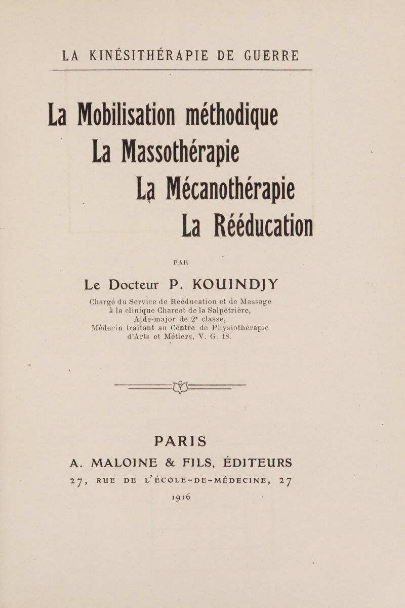 La Mobilisation méthodique = La Massothérapie La Mécanothérapie La Rééducation PAR Le Docteur P. KOUIND]JY Chargé du Service de Rééducation et de Massage or de 2° classe, raitant au Centre de Physiothérapie d'Arts et Métiers, V. G. 18. D PARIS A. MALOINE &amp; FILS, ÉDITEURS 27, RUE DE L'ÉCOLE-DE-MÉDECINE, 27 1916