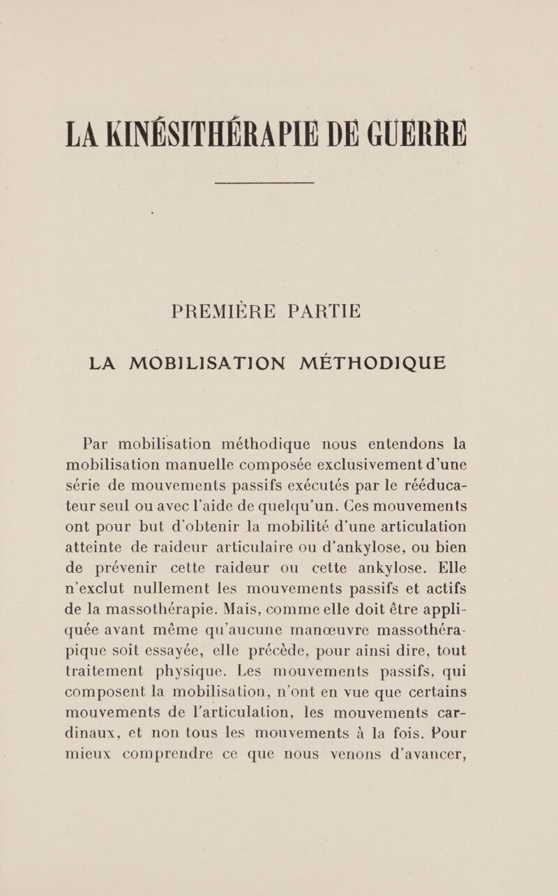 PREMIÈRE PARTIE LA MOBILISATION MÉTHODIQUE Par mobilisation méthodique nous entendons la mobilisation manuelle composée exclusivement d'une série de mouvements passifs exécutés par le rééduca- teur seul ou avec l’aide de quelqu'un. Ces mouvements ont pour but d'obtenir la mobilité d'une articulation atteinte de raideur articulaire ou d’ankylose, ou bien de prévenir cette raideur ou cette ankylose. Elle n'exclut nullement les mouvements passifs et actifs de la massothérapie. Mais, comme elle doit être appli- quée avant même qu'aucune manœuvre massothéra- pique soit essayée, elle précède, pour ainsi dire, tout traitement physique. Les mouvements passifs, qui composent la mobilisation, n’ont en vue que certains mouvements de l’articulation, les mouvements car- dinaux, et non tous les mouvements à la fois. Pour mieux comprendre ce que nous venons d'avancer,