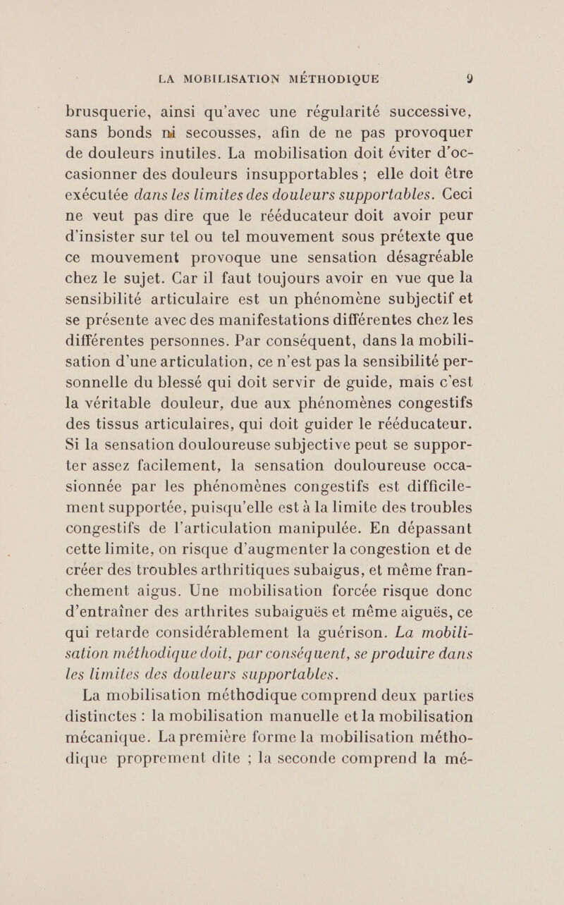 brusquerie, ainsi qu'avec une régularité successive, sans bonds mi secousses, afin de ne pas provoquer de douleurs inutiles. La mobilisation doit éviter d’oc- casionner des douleurs insupportables ; elle doit être exécutée dans les limites des douleurs supportables. Ceci ne veut pas dire que le rééducateur doit avoir peur d'insister sur tel ou tel mouvement sous prétexte que ce mouvement provoque une sensation désagréable chez le sujet. Car il faut toujours avoir en vue que la sensibilité articulaire est un phénomène subjectif et se présente avec des manifestations différentes chez les différentes personnes. Par conséquent, dans la mobili- sation d’une articulation, ce n’est pas la sensibilité per- sonnelle du blessé qui doit servir de guide, mais c'est la véritable douleur, due aux phénomènes congestifs des tissus articulaires, qui doit guider le rééducateur. Si la sensation douloureuse subjective peut se suppor- ter assez facilement, la sensation douloureuse occa- sionnée par les phénomènes congestifs est difficile- ment supportée, puisqu'elle est à la limite des troubles congestifs de l'articulation manipulée. En dépassant cette limite, on risque d'augmenter la congestion et de créer des troubles arthritiques subaigus, et même fran- chement aigus. Une mobilisation forcée risque donc d'entraîner des arthrites subaiguës et même aiguës, ce qui retarde considérablement la guérison. La mobili- sation méthodique doit, par conséquent, se produire dans les limites des douleurs supportables. La mobilisation méthodique comprend deux parties distinctes : la mobilisation manuelle et la mobilisation mécanique. La première forme la mobilisation métho- dique proprement dite ; la seconde comprend la mé-