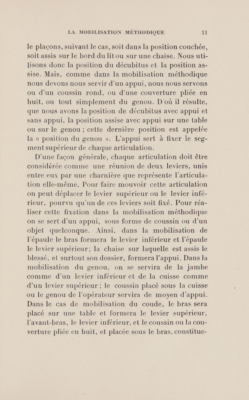 le plaçons, suivant le cas, soit dans la position couchée, soit assis sur le bord du lit ou sur une chaise. Nous uti- lisons donc la position du décubitus et la position as- sise. Mais, comme dans la mobilisation méthodique nous devons nous servir d’un appui, nous nous servons ou d’un coussin rond, ou d’une couverture pliée en huit, ou tout simplement du genou. D'où il résulte, que nous avons la position de décubitus avec appui et sans appui, la position assise avec appui sur une table ou sur le genou ; cette dernière position est appelée la « position du genou ». L'appui sert à fixer le seg- ment supérieur de chaque articulation. D'une façon générale, chaque articulation doit être considérée comme une réunion de deux leviers, unis entre eux par une charnière que représente l’articula- tion elle-même. Pour faire mouvoir cette articulation on peut déplacer le levier supérieur ou le levier infé- rieur, pourvu qu'un de ces leviers soit fixé. Pour réa- liser cette fixation dans la mobilisation méthodique on se sert d'un appui, sous forme de coussin ou d’un objet quelconque. Aïnsi, dans la mobilisation de l'épaule le bras formera le levier inférieur et l'épaule le levier supérieur; la chaise sur laquelle est assis le blessé, et surtout son dossier, formera l'appui. Dans la mobilisation du genou, on se servira de la jambe comme d’un levier inférieur et de la cuisse comme d’un levier supérieur ; le coussin placé sous la cuisse ou le genou de l'opérateur servira de moyen d'appui. Dans le cas de mobilisation du coude, le bras sera placé sur une table et formera le levier supérieur, l’avant-bras, le levier inférieur, et le coussin ou la cou- verture pliée en huit, et placée sous le bras, constitue-