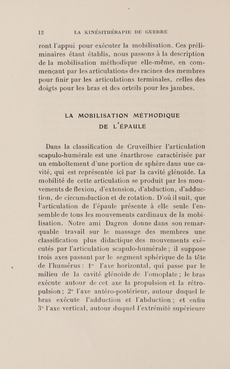 ront l'appui pour exécuter la mobilisation. Ces préli- minaires étant établis, nous passons à la description de la mobilisation méthodique elle-même, en com- mençant par les articulations des racines des membres pour finir par les articulations terminales, celles des doigts pour les bras et des orteils pour les jambes. LA MOBILISATION MÉTHODIQUE DE L'ÉPAULE Dans la classification de Cruveilhier l'articulation scapulo-humérale est une énarthrose caractérisée par un emboîtement d’une portion de sphère dans une ca- vité, qui est représentée ici par la cavité glénoïde. La mobilité de cette articulation se produit par les mou- vements de flexion, d'extension, d’abduction, d’adduc- tion, de circumduction et de rotation. D'où il suit, que l'articulation de l'épaule présente à elle seule l’en- semble de tous les mouvements cardinaux de la mobi- lisation. Notre ami Dagron donne dans son remar- quable travail sur le massage des membres une classification plus didactique des mouvements exé- cutés par l'articulation scapulo-humérale ; il suppose trois axes passant par le segment sphérique de la tête de l’humérus: 1° l'axe horizontal, qui passe par le milieu de la cavité glénoïde de l’omoplate ; le bras exécute autour de cet axe la propulsion et la rétro- pulsion; 2° l’axe antéro-postérieur, autour duquel le bras exécute l’adduction et l’abduction; et enfin 3° l’axe vertical, autour duquel l'extrémité supérieure