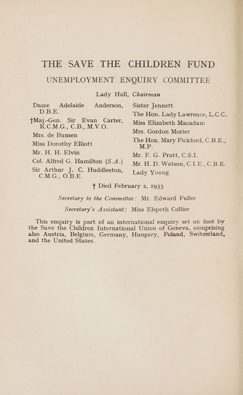 THE SAVE THE CHILDREN FUND UNEMPLOYMENT ENQUIRY COMMITTEE Lady Hall, Chaivman Dame Adelaide Anderson, Sister Jennett D.B.E, The Hon. Lady Lawrence, L.C.C. tMaj.-Gen. Sir Evan Carter, : : K.CM.G., C.B., MV.O. Miss Elizabeth eco Mrs. Gordon Morier Mrs. de Bunsen ee et rN Miss Dorothy Elliott waist ane gaat ut on Mr. H. H. Elvin Mr. F. G. Pratt, C.S.I. Col. Alfred G. Hamilton (S.4.) vr. HD. Watson, C.LE., C.B.E. Sir Arthur J. C. Huddleston, C.M.G., O.B.E. Lady Young t Died February 2, 1933 Secretary to the Committee: Mr. Edward Fuller Secretary's Assistant: Miss Elspeth Collier This enquiry is part of an international enquiry set on foot by the Save the Children International Union of Geneva, comprising also Austria, Belgium, Germany, Hungary, Poland, Switzerland, and the United States.