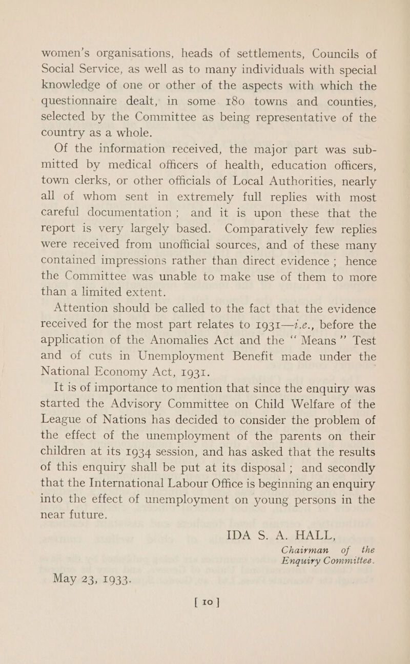 women’s organisations, heads of settlements, Councils of Social Service, as well as to many individuals with special knowledge of one or other of the aspects with which the questionnaire dealt, in some. 180 towns and counties, selected by the Committee as being representative of the country as a whole. Of the information received, the major part was sub- mitted by medical officers of health, education officers, town clerks, or other officials of Local Authorities, nearly all of whom sent in extremely full replies with most careful documentation; and it is upon these that the report is very largely based. Comparatively few replies were received from unofficial sources, and of these many contained impressions rather than direct evidence ; hence the Committee was unable to make use of them to more than a limited extent. Attention should be called to the fact that the evidence received for the most part relates to 1931—1.e., before the application of the Anomalies Act and the ‘“‘ Means”’ Test and of cuts in Unemployment Benefit made under the National Economy Act, 1931. It is of importance to mention that since the enquiry was started the Advisory Committee on Child Welfare of the League of Nations has decided to consider the problem of the effect of the unemployment of the parents on their children at its 1934 session, and has asked that the results of this enquiry shall be put at its disposal ; and secondly that the International Labour Office is beginning an enquiry into the effect of unemployment on young persons in the near future. 18 Bs Misee Pw en WAG fe FR Chaiman of the Enquiry Committee. May 23, 1933. [ 10]