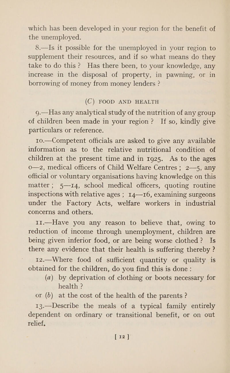 which has been developed in your region for the benefit of the unemployed. 8.—Is it possible for the unemployed in your region to supplement their resources, and if so what means do they take to do this ? Has there been, to your knowledge, any increase in the disposal of property, in pawning, or in borrowing of money from money lenders ? (C) FOOD AND HEALTH g.—Has any analytical study of the nutrition of any group of children been made in your region ? If so, kindly give particulars or reference. 10.—Competent officials are asked to give any available information as to the relative nutritional condition of children at the present time and in 1925. As to the ages o—z2, medical officers of Child Welfare Centres ; 2—5, any official or voluntary organisations having knowledge on this matter; 5—14, school medical officers, quoting routine inspections with relative ages ; I4—-16, examining surgeons under the Factory Acts, welfare workers in industrial concerns and others. 11.—Have you any reason to believe that, owing to reduction of income through unemployment, children are being given inferior food, or are being worse clothed? Is there any evidence that their health is suffering thereby ? 12.—Where food of sufficient quantity or quality is obtained for the children, do you find this is done : (a) by deprivation of clothing or boots necessary for health ° or (6) at the cost of the health of the parents ? 13.—Describe the meals of a typical family entirely dependent on ordinary or transitional benefit, or on out relief,