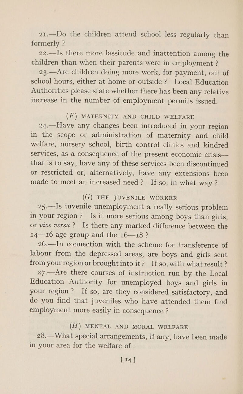 21.—Do the children attend school less regularly than formerly ? 22.—Is there more lassitude and inattention among the children than when their parents were in employment ? 23.—Are children doing more work, for payment, out of school hours, either at home or outside ? Local Education Authorities please state whether there has been any relative increase in the number of employment permits issued. (Ff) MATERNITY AND CHILD WELFARE 24.—Have any changes been introduced in your region in the scope or administration of maternity and child welfare, nursery school, birth control clinics and kindred services, as a consequence of the present economic crisis— that is to say, have any of these services been discontinued or restricted or, alternatively, have any extensions been made to meet an increased need? If so, in what way ? (G) THE JUVENILE WORKER 25.—Is juvenile unemployment a really serious problem in your region ? Is it more serious among boys than girls, or vice versa? Is there any marked difference between the I14—16 age group and the 16—18 ? 26.—In connection with the scheme for transference of labour from the depressed areas, are boys and girls sent from your region or brought into it? If so, with what result ? 27.—Are there courses of instruction run by the Local Education Authority for unemployed boys and girls in your region? If so, are they considered satisfactory, and do you find that juveniles who have attended them find employment more easily in consequence ? (H) MENTAL AND MORAL WELFARE 28.—What special arrangements, if any, have been made in your area for the welfare of :