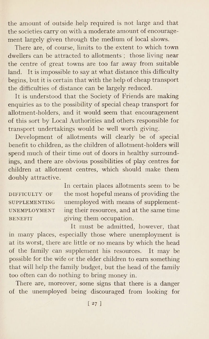 the amount of outside help required is not large and that the societies carry on with a moderate amount of encourage- ment largely given through the medium of local shows. There are, of course, limits to the extent to which town dwellers can be attracted to allotments ; those living near the centre of great towns are too far away from suitable land. It is impossible to say at what distance this difficulty begins, but it is certain that with the help of cheap transport the difficulties of distance can be largely reduced. It is understood that the Society of Friends are making enquiries as to the possibility of special cheap transport for allotment-holders, and it would seem that encouragement of this sort by Local Authorities and others responsible for transport undertakings would be well worth giving. Development of allotments will clearly be of special benefit to children, as the children of allotment-holders will spend much of their time out of doors in healthy surround- ings, and there are obvious possibilities of play centres for children at allotment centres, which should make them doubly attractive. In certain places allotments seem to be DIFFICULTY OF — the most hopeful means of providing the SUPPLEMENTING unemployed with means of supplement- UNEMPLOYMENT ing their resources, and at the same time BENEFIT giving them occupation. It must be admitted, however, that in many places, especially those where unemployment is at its worst, there are little or no means by which the head of the family can supplement his resources. It may be possible for the wife or the elder children to earn something that will help the family budget, but the head of the family too often can do nothing to bring money in. There are, moreover, some signs that there is a danger of the unemployed being discouraged from looking for [27 ]