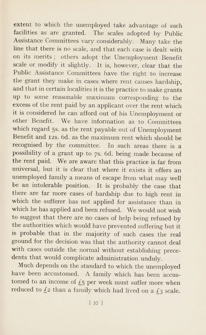 extent to which the unemployed take advantage of such facilities as are granted. The scales adopted by Public Assistance Committees vary considerably. Many take the line that there is no scale, and that each case is dealt with on its merits; others adopt the Unemployment Benefit scale or modify it slightly. It is, however, clear that the Public Assistance Committees have the right to increase the grant they make in cases where rent causes hardship, and that in certain localities it is the practice to make grants up to some reasonable maximum corresponding to the excess of the rent paid by an applicant over the rent which it is considered he can afford out of his Unemployment or other Benefit. We have information as to Committees which regard 5s. as the rent payable out of Unemployment Benefit and 12s. 6d. as the maximum rent which should be recognised by the committee. In such areas there is a possibility of a grant up to 7s. 6d. being made because of the rent paid. We are aware that this practice is far from universal, but it is clear that where it exists it offers an unemployed family a means of escape from what may well be an intolerable position. It is probably the case that there are far more cases of hardship due to high rent in which the sufferer has not applied for assistance than in which he has applied and been refused. We would not wish to suggest that there are no cases of help being refused by the authorities which would have prevented suffering but it is probable that in the majority of such cases the real ground for the decision was that the authority cannot deal with cases outside the normal without establishing prece- dents that would complicate administration unduly. Much depends on the standard to which the unemployed have been accustomed. A family which has been accus- tomed to an income of £5 per week must suffer more when reduced to £2 than a family which had lived on a £3 scale. L-37, ]