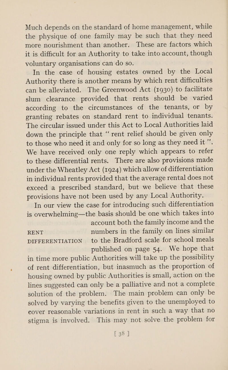 Much depends on the standard of home management, while the physique of one family may be such that they need more nourishment than another. These are factors which it is difficult for an Authority to take into account, though voluntary organisations can do so. In the case of housing estates owned by the Local Authority there is another means by which rent difficulties can be alleviated. The Greenwood Act (1930) to facilitate slum clearance provided that rents should be varied according to the circumstances of the tenants, or by granting rebates on standard rent to individual tenants. The circular issued under this Act to Local Authorities laid down the principle that ‘‘ rent relief should be given only to those who need it and only for so long as they need it ”’. We have received only one reply which appears to refer to these differential rents. There are also provisions made under the Wheatley Act (1924) which allow of differentiation in individual rents provided that the average rental does not exceed a prescribed standard, but we believe that these provisions have not been used by any Local Authority. In our view the case for introducing such differentiation is overwhelming—the basis should be one which takes into account both the family income and the RENT numbers in the family on lines similar DIFFERENTIATION to the Bradford scale for school meals published on page 54. We hope that in time more public Authorities will take up the possibility of rent differentiation, but inasmuch as the proportion of housing owned by public Authorities is small, action on the lines suggested can only be a palliative and not a complete solution of the problem. The main problem can only be solved by varying the benefits given to the unemployed to eover reasonable variations in rent in such a way that no stigma is involved. This may not solve the problem for