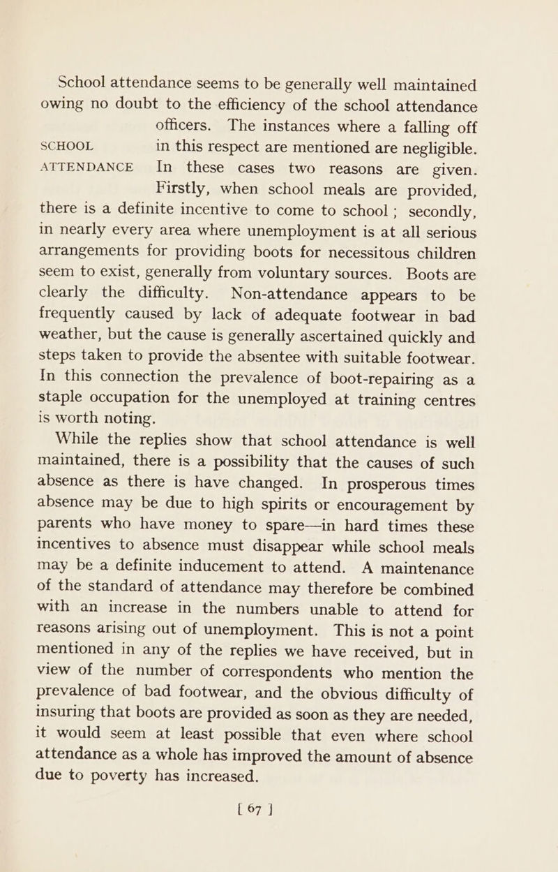 School attendance seems to be generally well maintained owing no doubt to the efficiency of the school attendance officers. The instances where a falling off SCHOOL in this respect are mentioned are negligible. ATTENDANCE In these cases two reasons are given. Firstly, when school meals are provided, there is a definite incentive to come to school; secondly, in nearly every area where unemployment is at all serious arrangements for providing boots for necessitous children seem to exist, generally from voluntary sources. Boots are clearly the difficulty. Non-attendance appears to be frequently caused by lack of adequate footwear in bad weather, but the cause is generally ascertained quickly and steps taken to provide the absentee with suitable footwear. In this connection the prevalence of boot-repairing as a staple occupation for the unemployed at training centres is worth noting. While the replies show that school attendance is well maintained, there is a possibility that the causes of such absence as there is have changed. In prosperous times absence may be due to high spirits or encouragement by parents who have money to spare—in hard times these incentives to absence must disappear while school meals may be a definite inducement to attend. A maintenance of the standard of attendance may therefore be combined with an increase in the numbers unable to attend for reasons arising out of unemployment. This is not a point mentioned in any of the replies we have received, but in view of the number of correspondents who mention the prevalence of bad footwear, and the obvious difficulty of insuring that boots are provided as soon as they are needed, it would seem at least possible that even where school attendance as a whole has improved the amount of absence due to poverty has increased.