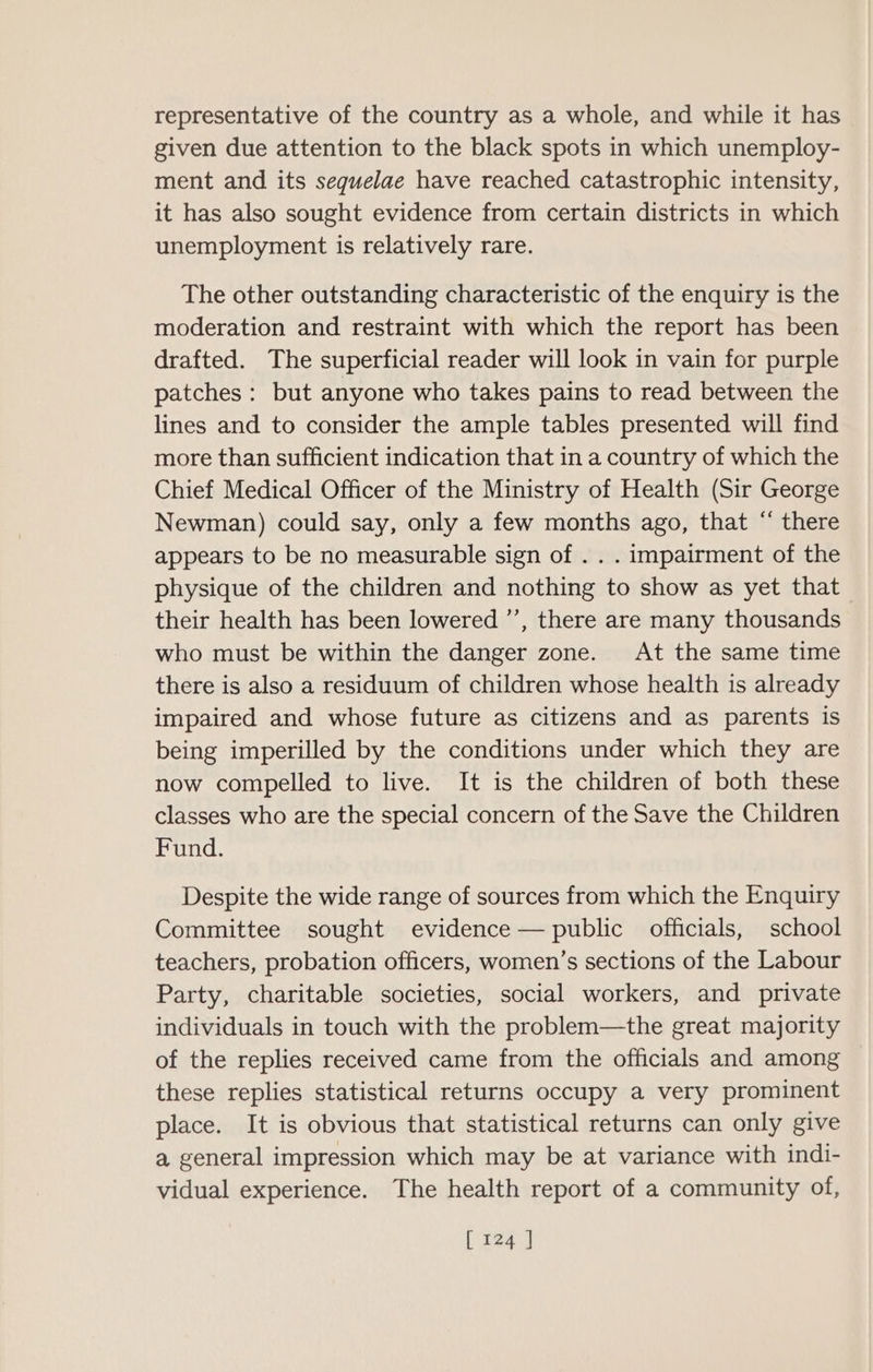 representative of the country as a whole, and while it has given due attention to the black spots in which unemploy- ment and its sequelae have reached catastrophic intensity, it has also sought evidence from certain districts in which unemployment is relatively rare. The other outstanding characteristic of the enquiry is the moderation and restraint with which the report has been drafted. The superficial reader will look in vain for purple patches: but anyone who takes pains to read between the lines and to consider the ample tables presented will find more than sufficient indication that in a country of which the Chief Medical Officer of the Ministry of Health (Sir George Newman) could say, only a few months ago, that “ there appears to be no measurable sign of . . . impairment of the physique of the children and nothing to show as yet that their health has been lowered ’’, there are many thousands who must be within the danger zone. At the same time there is also a residuum of children whose health is already impaired and whose future as citizens and as parents is being imperilled by the conditions under which they are now compelled to live. It is the children of both these classes who are the special concern of the Save the Children Fund. Despite the wide range of sources from which the Enquiry Committee sought evidence — public officials, school teachers, probation officers, women’s sections of the Labour Party, charitable societies, social workers, and private individuals in touch with the problem—the great majority of the replies received came from the officials and among these replies statistical returns occupy a very prominent place. It is obvious that statistical returns can only give a general impression which may be at variance with indi- vidual experience. The health report of a community of,