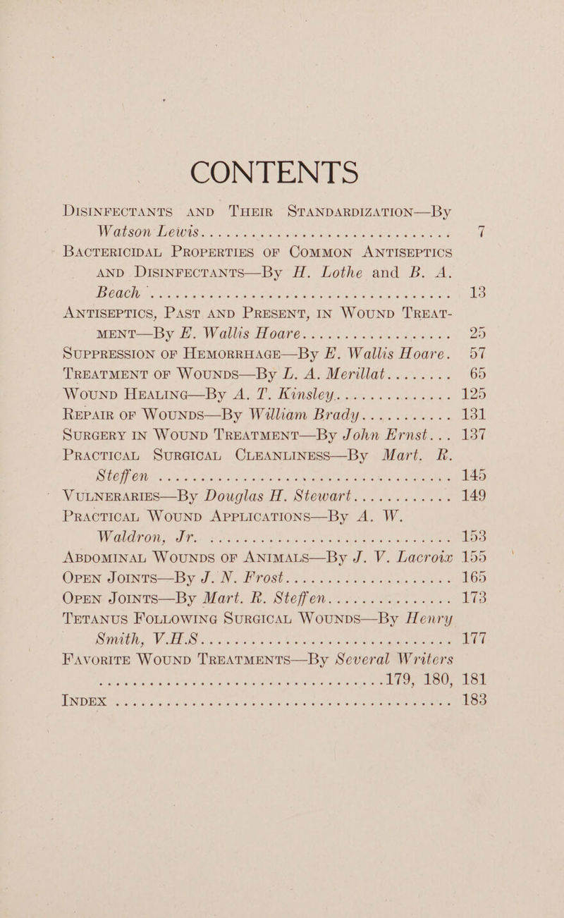 CONPENTS DISINFECTANTS AND THEIR STANDARDIZATION—By WV ESOn PIGS. a eta eet Ca om eek cen oa 7 BACTERICIDAL PROPERTIES OF COMMON ANTISEPTICS AND DISINFECTANTS—By H. Lothe and B. A. 1 ESA 01 SRR ae WR a RP ae PRE tor aC a Se 13 ANTISEPTICS, PAST AND PRESENT, IN WOUND TREAT- MENT —By Bn Wales Hoare 65. a8 65s byte Be 20 SUPPRESSION OF HEMORRHAGE—By FE. Wallis Hoare. 57 TREATMENT OF WouNDS—By L. A. Merillat........ 65 Wounp HEAuInc—By A. 7. Kinsley............... 125 REPAIR OF WouNDS—By William Brady........... 131 SURGERY IN WOUND TREATMENT—By John Ernst... 137 PRACTICAL SURGICAL CLEANLINESS—By Mart. R. IT CO x2 tie 8 SS ial 2G trata ee ee 145 ' VULNERARIES—By Douglas H. Stewart............ 149 PRACTICAL WouND APPLICATIONS—By A. W. WV OROT OU od i hcorlates 2 Chaar. eile et ates Steen roa ABDOMINAL WOUNDS OF ANIMALS—By J. V. Lacrow 155 Oran Jomnre—-By Jah. POS 02 os) us i263 dada en 165 Oren: JoiInts—By Mart. Bh. Steffen... 06. .n 1 eee 173 TETANUS FOLLOWING SurGICAL WouNDS—By Henry OTUs Vien tes Gig sic hue 6 eel aoe la ane eee i a FAVORITE WOUND TREATMENTS—By Several Writers eres MTN a anilecee is SARS ee 179) 180; 181 INDEX BL cg. CaP, on aad Meee aha Uh ien |e cca ee 183