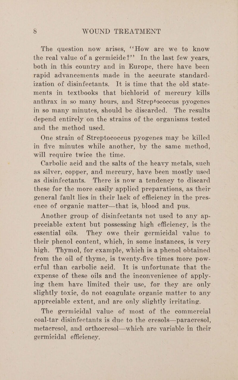 The question now arises, ‘‘How are we to know the real value of a germicide?’’ In the last few years, both in this country and in Europe, there have been rapid advancements made in the accurate standard- ization of disinfectants. It is time that the old state- ments in textbooks that bichlorid of mereury kills anthrax in so many hours, and Streptococcus pyogenes in so many minutes, should be discarded. The results depend entirely on the strains of the organisms tested and the method used. One strain of Streptococcus pyogenes may be killed in five minutes while another, by the same method, will require twice the time. | Carbolie acid and the salts of the heavy metals, such as Silver, copper, and mercury, have been mostly used as disinfectants. There is now a tendency to discard these for the more easily applied preparations, as their general fault lies in their lack of efficiency in the pres- ence of organic matter—that is, blood and pus. Another group of disinfectants not used to any ap- preciable extent but possessing high efficiency, is the essential oils. They owe their germicidal value to ‘their phenol content, which, in some instances, is very high. Thymol, for example, which is a phenol obtained from the oil of thyme, is twenty-five times more pow- erful than carbolie acid. It is unfortunate that the expense of these oils and the inconvenience of apply- ing them have limited their use, for they are only slightly toxic, do not coagulate organic matter to any appreciable extent, and are only slightly irritating. The germicidal value of most of the commercial coal-tar disinfectants is due to the cresols—paracresol, metacresol, and orthocresol—which are variable in their germicidal efficiency.