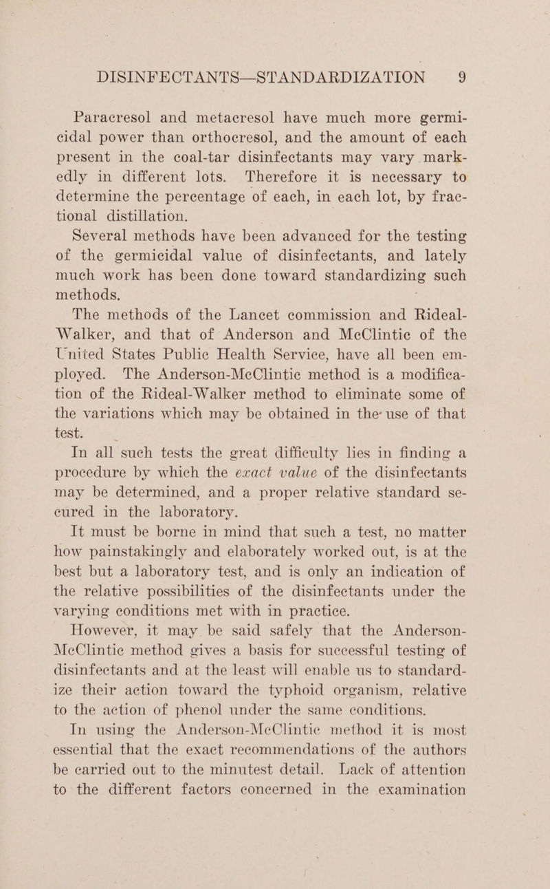 Paracresol and metacresol have much more germi- cidal power than orthocresol, and the amount of each present in the coal-tar disinfectants may vary mark- edly in different lots. Therefore it is necessary to determine the percentage of each, in each lot, by frac- tional distillation. | | Several methods have been advanced for the testing of the germicidal value of disinfectants, and lately much work has been done toward standardizing such methods. The methods of the Lancet commission and Rideal- Walker, and that of Anderson and McClintie of the United States Public Health Service, have all been em- ployed. The Anderson-McClintic method is a modifica- tion of the Rideal-Walker method to eliminate some of the variations which may be obtained in the use of that test. ; In all such tests the great difficulty lies in finding a procedure by which the exact value of the disinfectants may be determined, and a proper relative standard se- eured in the laboratory. It must be borne in mind that such a test, no matter how painstakingly and elaborately worked out, is at the best but a laboratory test, and is only an indication of the relative possibilities of the disinfectants under the varying conditions met with in practice. However, it may be said safely that the Anderson- MeClintie method gives a basis for successful testing of disinfectants and at the least will enable us to standard- ize their action toward the typhoid organism, relative to the action of phenol under the same conditions. In using the Anderson-MeClintic method it is most essential that the exact recommendations of the authors be carried out to the minutest detail. Lack of attention to the different factors concerned in the examination