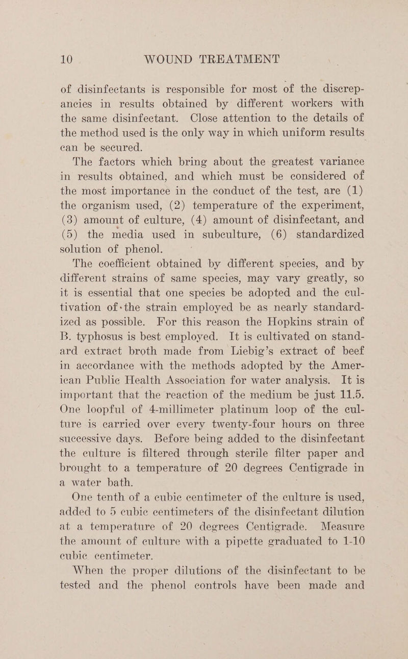of disinfectants is responsible for most of the discrep- ancies in results obtained by different workers with the same disinfectant. Close attention to the details of the method used is the only way in which uniform results ean be secured. The factors which bring about the greatest variance in results obtained, and which must be considered of the most importance in the conduct of the test, are (1) the organism used, (2) temperature of the experiment, (3) amount of culture, (4) amount of disinfectant, and (5) the media used in subeulture, (6) standardized solution of phenol. The coefficient obtained by different species, and by different strains of same species, may vary greatly, so it is essential that one species be adopted and the cul- tivation of-the strain employed be as nearly standard- ized as possible. For this reason the Hopkins strain of B. typhosus is best employed. It is cultivated on stand- ard extract broth made from Liebig’s extract of beef in accordance with the methods adopted by the Amer- ican Public Health Association for water analysis. It is important that the reaction of the medium be just 11.5. One loopful of 4-millimeter platinum loop of the cul- ture is carried over every twenty-four hours on three successive days. Before being added to the disinfectant the culture is filtered through sterile filter paper and brought to a temperature of 20 degrees Centigrade in a water bath. One tenth of a cubic centimeter of the culture is used, added to 5 ecubie centimeters of the disinfectant dilution at a temperature of 20 degrees Centigrade. Measure the amount of culture with a pipette graduated to 1-10 eubie centimeter. When the proper dilutions of the disinfectant to be tested and the phenol controls have been made and