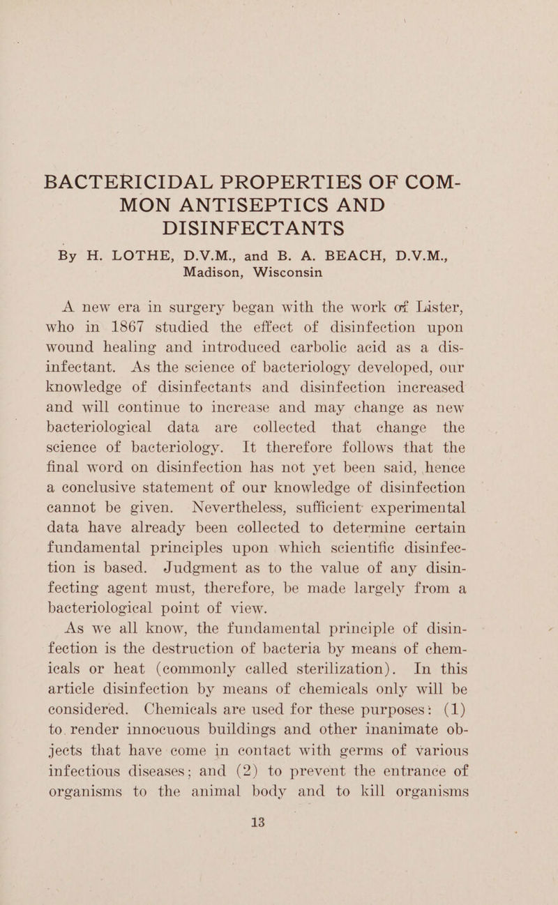 BACTERICIDAL PROPERTIES OF COM- MON ANTISEPTICS AND DISINFECTANTS By H, LOTHE, D.V.M.,. and B.v A. BEACH, D.NV.M., Madison, Wisconsin A new era in surgery began with the work of Lister, who in 1867 studied the effect of disinfection upon wound healing and introduced ecarbolic acid as a dis- infectant. As the science of bacteriology developed, our knowledge of disinfectants and disinfection increased and will continue to increase and may change as new bacteriological data are collected that change the science of bacteriology. It therefore follows that the final word on disinfection has not yet been said, hence a conclusive statement of our knowledge of disinfection eannot be given. Nevertheless, sufficient’ experimental data have already been collected to determine certain fundamental principles upon which scientific disinfec- tion is based. Judgment as to the value of any disin- fecting agent must, therefore, be made largely from a bacteriological point of view. As we all know, the fundamental principle of disin- fection is the destruction of bacteria by means of chem- icals or heat (commonly ealled sterilization). In this article disinfection by means of chemicals only will be considered. Chemicals are used for these purposes: (1) to. render innocuous buildings and other inanimate ob- jects that have come in contact with germs of various infectious diseases; and (2) to prevent the entrance of organisms to the animal body and to kill organisms