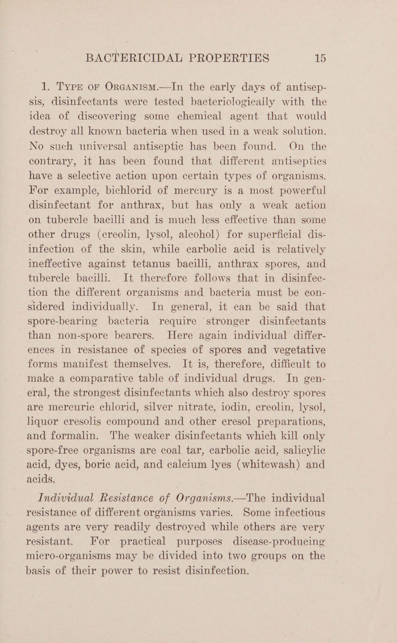 1. Type or OrRGANISM.—In the early days of antisep- sis, disinfectants were tested bacteriologicaily with the idea of discovering some chemical agent that would destroy all known bacteria when used in a weak solution. No such universal antiseptic has been found. On the contrary, it has been found that different antiseptics have a selective action upon certain types of organisms. For example, bichlorid of mercury is a most powerful disinfectant for anthrax, but has only a weak action on tubercle bacilli and is much less effective than some other drugs (creolin, lysol, alcohol) for superficial dis- infection of the skin, while ecarbolic acid is relatively ineffective against tetanus bacilli, anthrax spores, and tuberele bacilli. It therefore follows that in disinfec- tion the different organisms and bacteria must be con- sidered individually. In general, it can be said that spore-bearing bacteria require stronger disinfectants than non-spore bearers. Here again individual differ- ences in resistance of species of spores and vegetative forms manifest themselves. It is, therefore, difficult to make a comparative table of individual drugs. In gen- eral, the strongest disinfectants which also destroy spores are mercuric chlorid, silver nitrate, iodin, creolin, lysol, liquor eresolis compound and other eresol preparations, and formalin. The weaker disinfectants which kill only spore-free organisms are coal tar, carbolic acid, salicylic acid, dyes, boric acid, and calcium lyes (whitewash) and acids. Individual Resistance of Organisms.—The individual resistance of different organisms varies. Some infectious agents are very readily destroyed while others are very resistant. For practical purposes disease-producing micro-organisms may be divided into two groups on the basis of their power to resist disinfection.