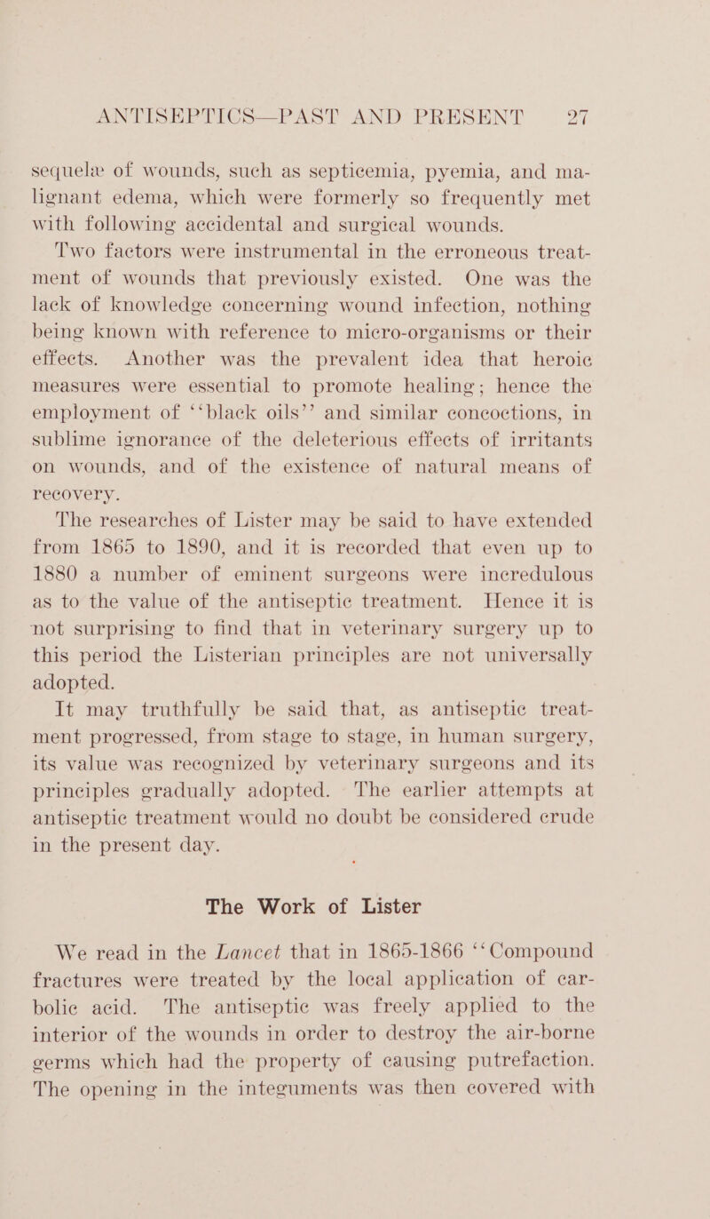 ws) = t ANTISEPTICS—PAST AND PRESENT p sequele of wounds, such as septicemia, pyemia, and ma- lignant edema, which were formerly so frequently met with following accidental and surgical wounds. Two factors were instrumental in the erroneous treat- ment of wounds that previously existed. One was the lack of knowledge concerning wound infection, nothing being known with reference to micro-organisms or their effects. Another was the prevalent idea that heroic measures were essential to promote healing; hence the employment of ‘‘black oils’’ and similar concoctions, in sublime ignorance of the deleterious effects of irritants on wounds, and of the existence of natural means of recovery. The researches of Lister may be said to have extended from 1865 to 1890, and it is recorded that even up to 1880 a number of eminent surgeons were incredulous as to the value of the antiseptic treatment. Hence it is not surprising to find that in veterinary surgery up to this period the Listerian principles are not universally adopted. It may truthfully be said that, as antiseptic treat- ment progressed, from stage to stage, in human surgery, its value was recognized by veterinary surgeons and its principles gradually adopted. The earlier attempts at antiseptic treatment would no doubt be considered crude in the present day. The Work of Lister We read in the Lancet that in 1865-1866 ‘‘ Compound fractures were treated by the local application of car- bolic acid. The antiseptic was freely applied to the interior of the wounds in order to destroy the air-borne germs which had the property of causing putrefaction. The opening in the integuments was then covered with