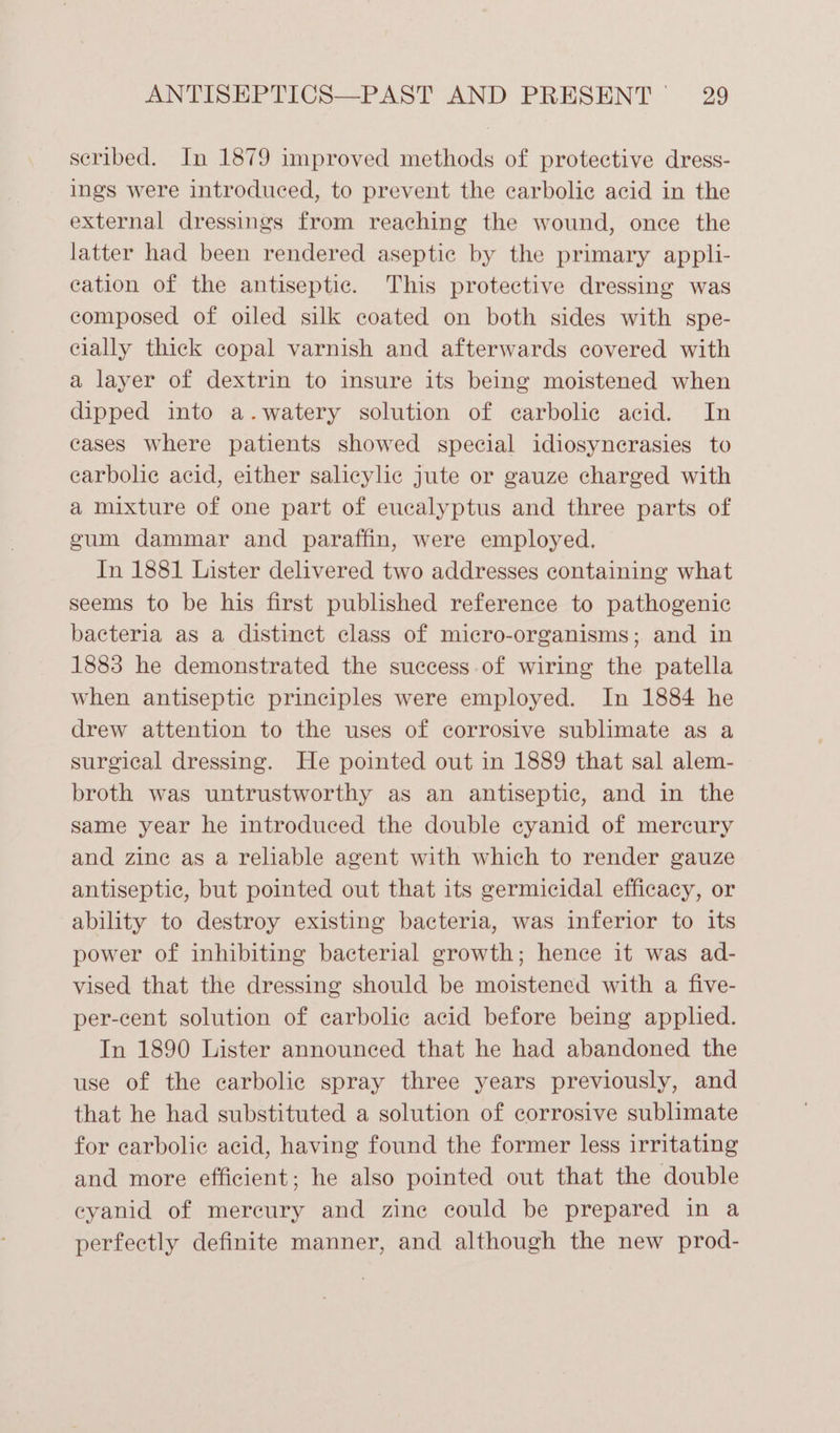 scribed. In 1879 improved methods of protective dress- ings were introduced, to prevent the carbolic acid in the external dressings from reaching the wound, once the latter had been rendered aseptic by the primary appli- cation of the antiseptic. This protective dressing was composed of oiled silk coated on both sides with spe- cially thick copal varnish and afterwards covered with a layer of dextrin to insure its being moistened when dipped into a.watery solution of ecarbolic acid. In cases where patients showed special idiosynerasies to earbolic acid, either salicylic jute or gauze charged with a mixture of one part of eucalyptus and three parts of gum dammar and paraffin, were employed. In 1881 Lister delivered two addresses containing what seems to be his first published reference to pathogenic bacteria as a distinct class of micro-organisms; and in 1883 he demonstrated the success of wiring the patella when antiseptic principles were employed. In 1884 he drew attention to the uses of corrosive sublimate as a surgical dressing. He pointed out in 1889 that sal alem- broth was untrustworthy as an antiseptic, and in the same year he introduced the double cyanid of mercury and zine as a reliable agent with which to render gauze antiseptic, but pointed out that its germicidal efficacy, or ability to destroy existing bacteria, was inferior to its power of inhibiting bacterial growth; hence it was ad- vised that the dressing should be moistened with a five- per-cent solution of carbolic acid before being applied. In 1890 Lister announced that he had abandoned the use of the carbolic spray three years previously, and that he had substituted a solution of corrosive sublimate for carbolic acid, having found the former less irritating and more efficient; he also pointed out that the double ceyanid of mercury and zine could be prepared in a perfectly definite manner, and although the new prod-
