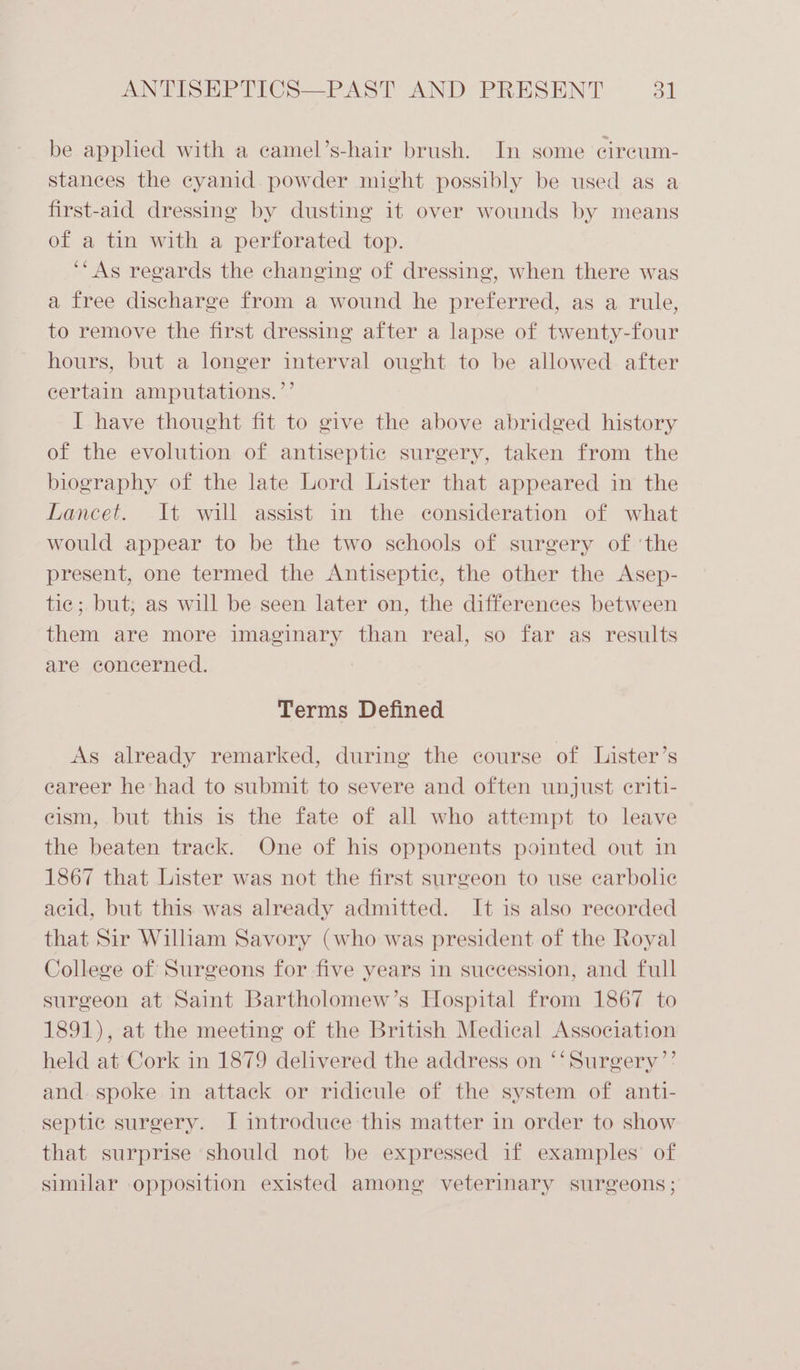 be applied with a camel’s-hair brush. In some cireum- stances the eyanid. powder might possibly be used as a first-aid dressing by dusting it over wounds by means of a tin with a perforated top. ‘“As regards the changing of dressing, when there was a free discharge from a wound he preferred, as a rule, to remove the first dressing after a lapse of twenty-four hours, but a longer interval ought to be allowed after certain amputations. ’’ I have thought fit to give the above abridged history of the evolution of antiseptic surgery, taken from the biography of the late Lord Lister that appeared in the Lancet. It will assist in the consideration of what would appear to be the two schools of surgery of ‘the present, one termed the Antiseptic, the other the Asep- tic; but; as will be seen later on, the differences between them are more imaginary than real, so far as results are concerned. Terms Defined As already remarked, during the course of Lister’s eareer he had to submit to severe and often unjust eriti- cism, but this is the fate of all who attempt to leave the beaten track. One of his opponents pointed out in 1867 that Lister was not the first surgeon to use carbolie acid, but this was already admitted. It is also recorded that Sir William Savory (who was president of the Royal College of Surgeons for five years in succession, and full surgeon at Saint Bartholomew’s Hospital from 1867 to 1891), at the meeting of the British Medical Association held at Cork in 1879 delivered the address on ‘‘Surgery’’ and. spoke in attack or ridicule of the system of anti- septic surgery. I introduce this matter in order to show that surprise should not be expressed if examples of similar opposition existed among veterinary surgeons;