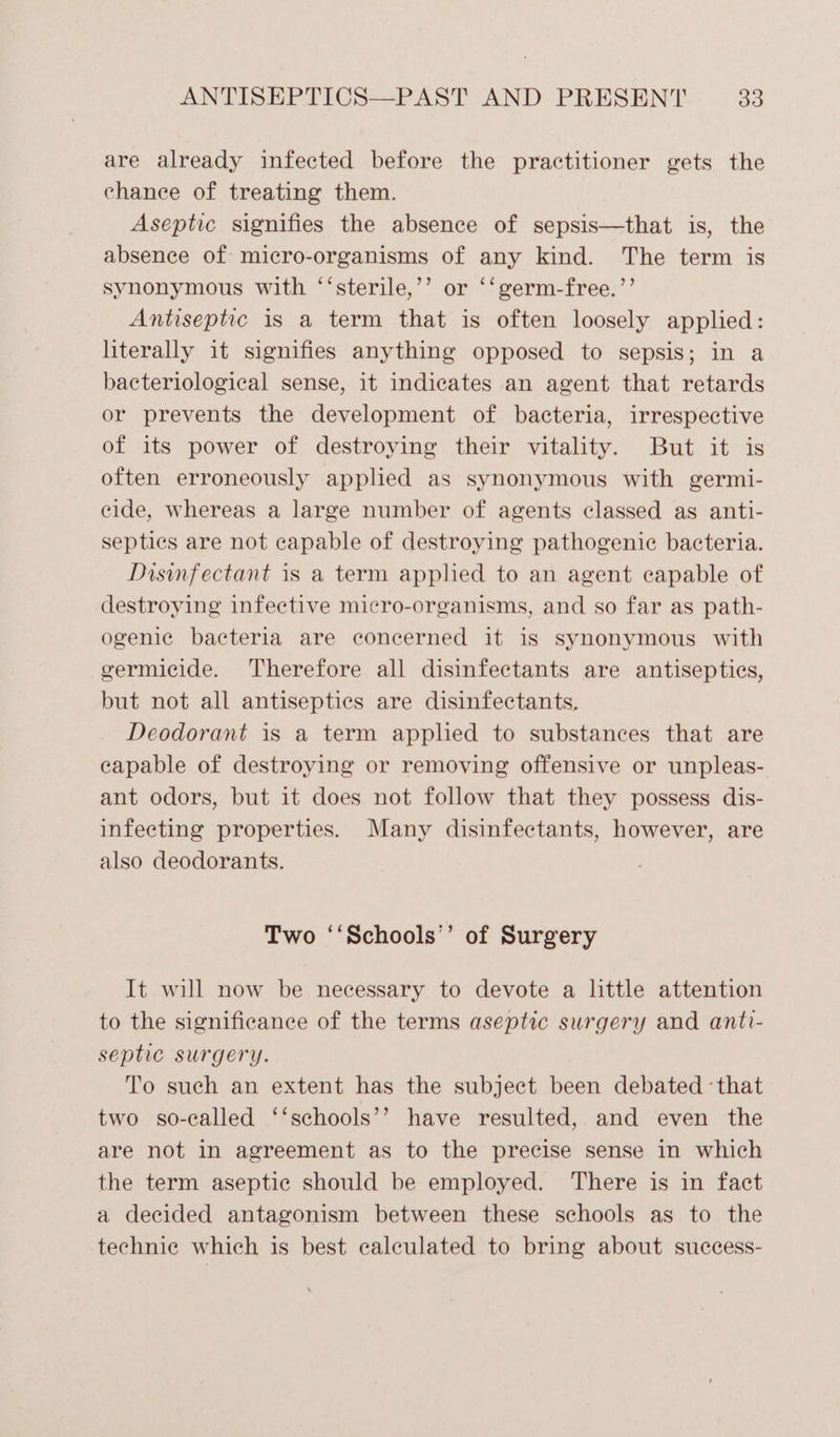 are already infected before the practitioner gets the chance of treating them. Aseptic signifies the absence of sepsis—that is, the absence of micro-organisms of any kind. The term is synonymous with ‘‘sterile,’’ or ‘‘germ-free.’’ Antiseptic is a term that is often loosely applied: literally it signifies anything opposed to sepsis; in a bacteriological sense, it indicates an agent that retards or prevents the development of bacteria, irrespective of its power of destroying their vitality. But it is often erroneously applied as synonymous with germi- cide, whereas a large number of agents classed as anti- septics are not capable of destroying pathogenic bacteria. Disinfectant is a term applied to an agent capable of destroying infective micro-organisms, and so far as path- ogeniec bacteria are concerned it is synonymous with germicide. Therefore all disinfectants are antisepties, but not all antiseptics are disinfectants. Deodorant is a term applied to substances that are capable of destroying or removing offensive or unpleas- ant odors, but it does not follow that they possess dis- infecting properties. Many disinfectants, however, are also deodorants. Two ‘‘Schools’’ of Surgery It will now be necessary to devote a little attention to the significance of the terms aseptic surgery and anti- septic surgery. To such an extent has the subject been debated -that two so-called ‘‘schools’’ have resulted, and even the are not in agreement as to the precise sense in which the term aseptic should be employed. There is in fact a decided antagonism between these schools as to the technie which is best calculated to bring about success-