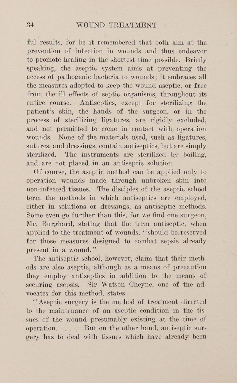 ful results, for be it remembered that both aim at the prevention of infection in wounds and thus endeavor to promote healing in the shortest time possible. Briefly speaking, the aseptic system aims at preventing the access of pathogenic bacteria to wounds; it embraces all the measures adopted to keep the wound aseptic, or free from the ill effects of septic organisms, throughout its entire course. Antiseptics, except for sterilizing the patient’s skin, the hands of the surgeon, or in the process of sterilizing ligatures, are rigidly excluded, and not permitted to come in contact with operation wounds. None of the materials used, such as ligatures, sutures, and dressings, contain antiseptics, but are simply sterilized. The instruments are sterilized by boiling, and: are not placed in an antiseptic solution. | Of course, the aseptic method can be applied only to operation wounds made through unbroken skin into non-infected tissues. The disciples of the aseptic school term the methods in which antiseptics are employed, either in solutions or dressings, as antiseptic methods. Some even go further than this, for we find one surgeon, Mr. Burghard, stating that the term antiseptic, when applied to the treatment of wounds, ‘‘should be. reserved for those measures designed to combat sepsis already present in a wound.”’ The antiseptic school, however, claim that their meth- ods are also aseptic, although as a means of precaution they employ antiseptiecs in addition to the means of securing asepsis. Sir Watson Cheyne, one of the ad- voeates for this method, states: ‘* Aseptic surgery is the method of treatment directed to the maintenance of an aseptic condition in the tis- sues of the wound presumably existing at the time of operation. ... But on the other hand, antiseptic sur- gery has to deal with tissues which have already been