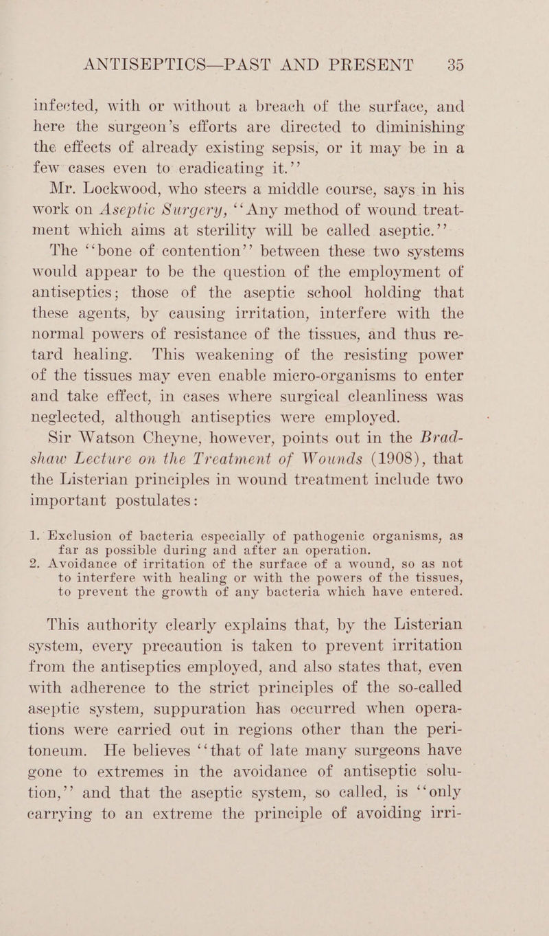 infected, with or without a breach of the surface, and here the surgeon’s efforts are directed to diminishing the effects of already existing sepsis, or it may be in a few cases even to eradicating it.’’ Mr. Lockwood, who steers a middle course, says in his work on Aseptic Surgery, ‘‘ Any method of wound treat- ment which aims at sterility will be called aseptie.’’ The ‘‘bone of contention’’ between these two systems would appear to be the question of the employment of antisepties; those of the aseptic school holding that these agents, by causing irritation, interfere with the normal powers of resistance of the tissues, and thus re- tard healing. This weakening of the resisting power of the tissues may even enable micro-organisms to enter and take effect, in cases where surgical cleanliness was neglected, although antiseptics were employed. Sir Watson Cheyne, however, points out in the Brad- shaw Lecture on the Treatment of Wounds (1908), that the Listerian principles in wound treatment include two important postulates: J. Exclusion of bacteria especially of pathogenic organisms, as far as possible during and after an operation. 2. Avoidance of irritation of the surface of a wound, so as not to interfere with healing or with the powers of the tissues, to prevent the growth of any bacteria which have entered. This authority clearly explains that, by the Listerian system, every precaution is taken to prevent irritation from the antiseptics employed, and also states that, even with adherence to the strict principles of the so-called aseptic system, suppuration has occurred when opera- tions were carried out in regions other than the peri- toneum. He believes ‘‘that of late many surgeons have gone to extremes in the avoidance of antiseptic solu- tion,’’ and that the aseptic system, so called, is ‘‘only carrying to an extreme the principle of avoiding irri-