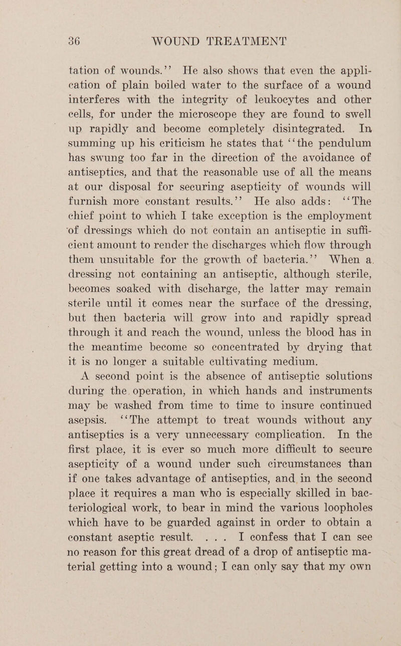 tation of wounds.’’ He also shows that even the apph- cation of plain boiled water to the surface of a wound interferes with the integrity of leukocytes and other cells, for under the microscope they are found to swell up rapidly and become completely disintegrated. In summing up his criticism he states that ‘‘the pendulum has swung too far in the direction of the avoidance of antiseptics, and that the reasonable use of all the means at our disposal for securing asepticity of. wounds will furnish more constant results.’’ He also adds: ‘‘The chief point to which I take exception is the employment ‘of dressings which do not contain an antiseptic in suffi- cient amount to render the discharges which flow through them unsuitable for the growth of bacteria.’’ When a. dressing not containing an antiseptic, although sterile, becomes soaked with discharge, the latter may remain sterile until 1t comes near the surface of the dressing, but then bacteria will grow into and rapidly spread | through it and reach the wound, unless the blood has in the meantime become so concentrated by drying that it is no longer a suitable cultivating medium. A second point is the absence of antiseptic solutions during the operation, in which hands and instruments may be washed from time to time to insure continued asepsis. ‘‘The attempt to treat wounds without any antiseptics is a very unnecessary complication. In the first place, it is ever so much more difficult to secure asepticity of a wound under such circumstances than if one takes advantage of antiseptics, and in the second place it requires a man who is especially skilled in bac- teriological work, to bear in mind the various loopholes which have to be guarded against in order to obtain a constant aseptic result. ... I confess that I can see no reason for this great dread of a drop of antiseptic ma- terial getting into a wound; I can only say that my own