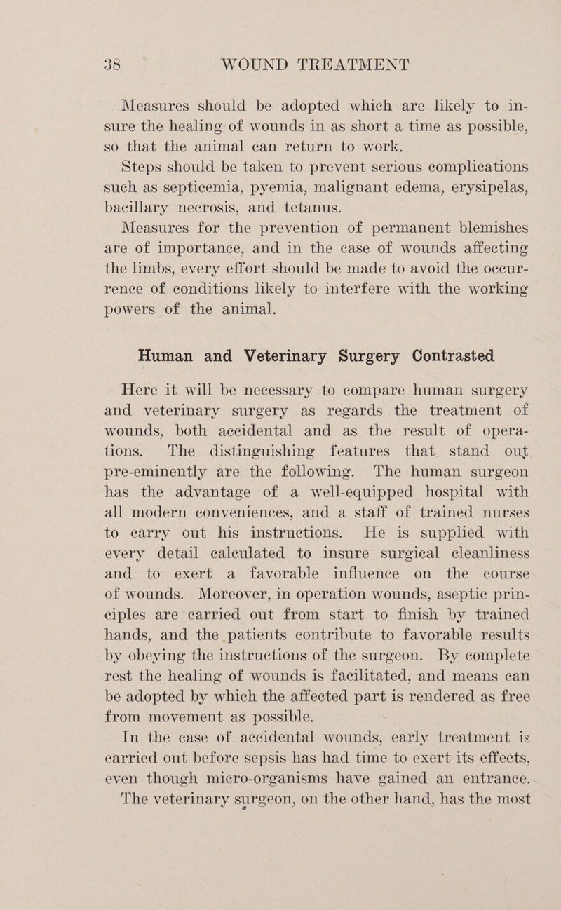 Measures should be adopted which are likely to in- sure the healing of wounds in as short a time as possible, so that the animal can return to work. Steps should be taken to prevent serious complications such as septicemia, pyemia, malignant edema, erysipelas, bacillary necrosis, and tetanus. Measures for the prevention of permanent blemishes are of importance, and in the case of wounds affecting the limbs, every effort should be made to avoid the occur- rence of conditions likely to interfere with the working powers of the animal. Human and Veterinary Surgery Contrasted Here it will be necessary to compare human surgery and veterinary surgery as regards the treatment of wounds, both accidental and as the result of opera- tions. The distinguishing features that stand out. pre-eminently are the following. The human surgeon has the advantage of a well-equipped hospital with all modern conveniences, and a staff of trained nurses to carry out his instructions. He is suppled with every detail calculated to insure surgical cleanliness and to’ exert a favorable influence on the course of wounds. Moreover, in operation wounds, aseptic prin- ciples are carried out from start to finish by trained hands, and the patients contribute to favorable results by obeying the instructions of the surgeon. By complete rest the healing of wounds is facilitated, and means can be adopted by which the affected part is rendered as free from movement as possible. In the case of accidental wounds, early treatment is earried out before sepsis has had time to exert its effects, even though micro-organisms have gained an entrance. The veterinary surgeon, on the other hand, has the most
